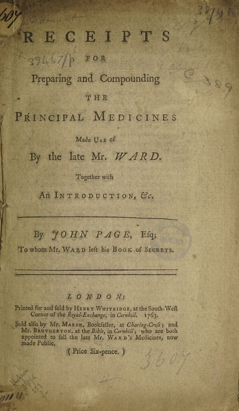 * RECEIPTS y' i K b / / p FOR Preparing and Compounding THE Principal Medicines Made U s e of By the late Mr. WARD. Together with An Introduction, &c. By JOHN PAGE, Efq; To whom Mr. Ward left his Book of Secrets. LONDON: Printed for and fold by Henry Whitridge, at the South-Well Corner of the Royal-Exchange, in Cornhill, 1763. Sold alfo by Mr. Marsh, Bookfeller, at Charing-Crofs; and Mr. BRoTHERTON,at the Bth/e, in Cornhill; who are both appointed to fell the late Mr. Ward’s Medicines, now made Public. ( Price Six-pence, )