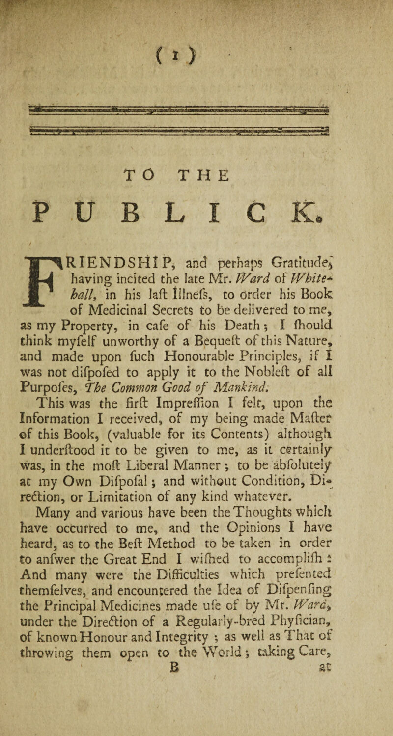 XUK TO THE P U B L I C K. / FRIENDSHIP, and perhaps Gratitude; having incited the late Mr. Ward White* hall, in his laft lilnefs, to order his Book of Medicinal Secrets to be delivered to me, as my Property, in cafe of his Death; I fhould think myfelf unworthy of a Bequeft of this Nature, and made upon fuch Honourable Principles, if I was not difpofed to apply it to the Nobleft of all Purpofes, The Common Good of Mankind. This was the firft Impreffion I felt, upon the Information I received, of my being made Matter of this Book, (valuable for its Contents) although I underftood it to be given to me, as it certainly was, in the mod Liberal Manner ; to be abfolutely at my Own Difpofal; and without Condition, Di- redtion, or Limitation of any kind whatever. Many and various have been the Thoughts which have occurred to me, and the Opinions I have heard, as to the Beft Method to be taken in order to anfwer the Great End I wifhed to accomplifh - And many were the Difficulties which prefen ted themfelves, and encountered the Uea of Difpenfing the Principal Medicines made ufe of by Mr. Ward* under the Diredtion of a Regularly-bred Phyfician, of known Honour and Integrity ; as well as That of throwing them open to the World; taking Care, B ac