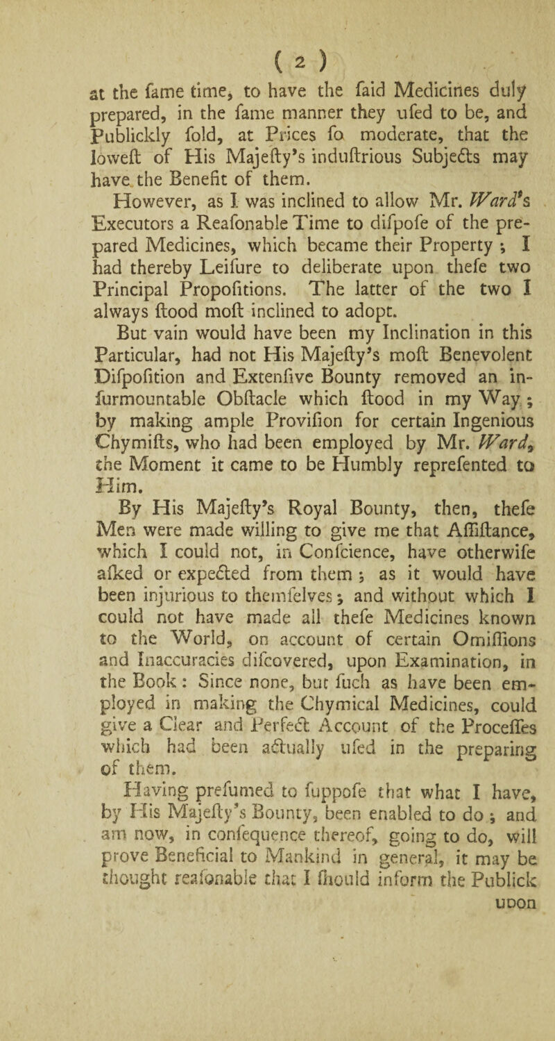 at the fame time, to have the faid Medicines duly prepared, in the fame manner they ufed to be, and Publickly fold, at Prices fa moderate, that the lowed of His Majedy’s indudrious Subjedts may have the Benefit of them. However, as I was inclined to allow Mr. Ware?s Executors a Reafonable Time to difpofe of the pre¬ pared Medicines, which became their Property *, I had thereby Leifure to deliberate upon thefe two Principal Propofitions. The latter of the two I always flood moil inclined to adopt. But vain would have been my Inclination in this Particular, had not His Majedy’s mod Benevolent Difpofition and Extenfive Bounty removed an in- furmountable Obdacle which dood in my Way ; by making ample Provifion for certain Ingenious Chymids, who had been employed by Mr. Ward9 the Moment it came to be Humbly reprefented to Him. By His Majedy’s Royal Bounty, then, thefe Men were made willing to give me that Affidance, which I could not, in Confcience, have otherwife alked or expedled from them *, as it would have been injurious to themfelves; and without which I could not have made all thefe Medicines known to the World, on account of certain Omillions and Inaccuracies difeovered, upon Examination, in the Book: Since none, bin fuch as have been em¬ ployed in making the Chymical Medicines, could give a Gear and Perfect Account of the ProcelTes which had been actually ufed in the preparing of them. Having prefumed to fuppofe that what I have, by His Majedy’s Bounty, been enabled to do ; and am now, in confequence thereof, going to do, will prove Beneficial to Mankind in general, it may be thought reafonable that I Oiould inform the Publick uoon