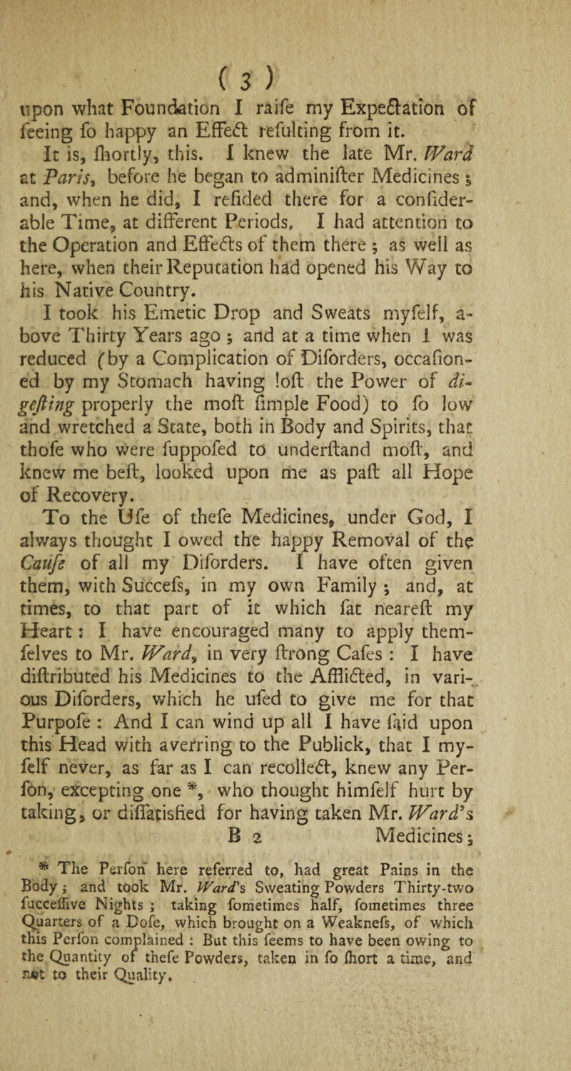 upon what Foundation I raife my Expeftation of feeing fo happy an Effect refulting from it. It is, fhortly, this. I knew the late Mr. Ward at Paris, before he began to adminifter Medicines % and, when he did, I refided there for a confider- able Time, at different Periods, I had attention to the Operation and Effects of them there ; as well as here, when their Reputation had opened his Way to his Native Country. I took his Emetic Drop and Sweats myfelf, a- bove Thirty Years ago ; and at a time when 1 was reduced (by a Complication of Diforders, occafion- ed by my Stomach having loft the Power of di¬ gging properly the moft fimple Food) to fo low and wretched a State, both in Body and Spirits, that thofe who were fuppofed to underftand moft, and knew me beft, looked upon me as paft all Hope of Recovery. To the Ufe of thefe Medicines, under God, I always thought I owed the happy Removal of the Caufe of all my Diforders. I have often given them, with Succefs, in my own Family •, and, at times, to that part of it which fat neareft my Heart: I have encouraged many to apply them- felves to Mr. Ward9 in very ftrong Cafes : I have diftributed his Medicines to the Afflidted, in vari¬ ous Diforders, which he ufed to give me for that Purpofe : And I can wind up all I have laid upon this Head with averring to the Publick, that I my¬ felf never, as far as I can recoiled!, knew any Per- fon, excepting one % who thought himfelf hurt by taking, or diffatisfied for having taken Mr. Ward's, B 2 Medicines; % The Perfon here referred to, had great Pains in the Body; and took Mr. Ward's Sweating Powders Thirty-two fucceffive Nights ; taking fometimes half, fometimes three Quarters of a Dole, which brought on a Weaknefs, of which this Perfon complained : But this feems to have been owing to the Quantity of thefe Powders, taken in fo Ihort a time, and n*t to their Quality.