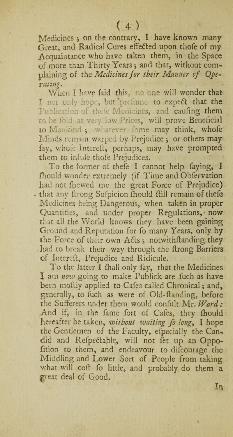 Medicines ; on the contrary, I have known many Great, and Radical Cures effedted upon thofe of my Acquaintance who have taken them, in the Space of more than Thirty Years *, and that, without conrw plaining of the Medicines for their Manner of Qpe rating. When I have faid this* no one will wonder that I not only hope, hut’prefume to expedt that the Publication of thofe Medicines, and caufing them to be iced at very low Prices, will prove Beneficial to Mankind whatever home may think, whofe Minds remain warped by Prejudice ; or others may fay, whofe Intereff, perhaps, may have prompted them to infufe thofe Prejudices. To the former of thefe I cannot help faying, I fhould wonder extremely (if Time and Obfervation had not fhewed me the great Force of Prejudice) - that any ftrong Sufpicion fhould dill remain of thefe Medicines being Dangerous, when taken in proper Quantities, and under proper Regulations, > now that all the World knows they have been gaining Ground and Reputation for fo many Years, only by the Force of their own Adts *, notwithftanding they had to break their way through the ftrong Barriers cf Intereft, Prejudice and Ridicule. To the latter I fhall only fay, that the Medicines I am now going to make Publick are fuch as have been moftly applied to Cafes called Chronical; and, generally, to luch as were of Old-ftanding, before the Sufferers under them would confult Mr. Ward: And if, in the fame fort of Cafes, they fhould hereafter be taken, without waiting fo long, I hope the Gentlemen of the Faculty, elpecially the Can-* did and Refpedtable, will not fet up an Oppo- fition to them, and endeavour to dilcourage the Middling and Lower Sort of People from taking what will coft fo little, and probably do them a great deal of Good. In