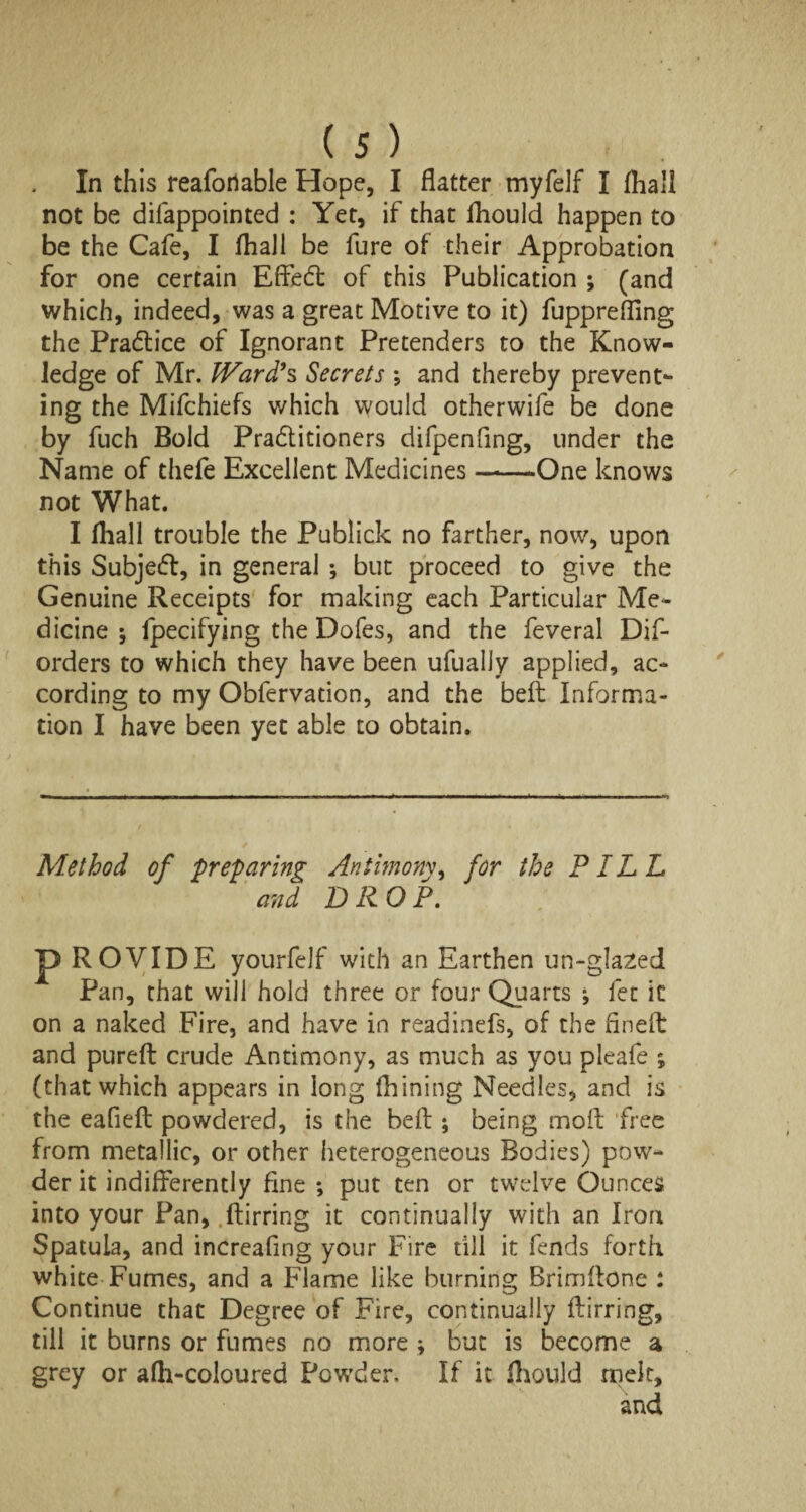 In this reafortable Hope, I flatter myfelf I fhall not be difappointed : Yet, if that fhould happen to be the Cafe, I fhall be fure of their Approbation for one certain Effect of this Publication ; (and which, indeed, was a great Motive to it) fupprefling the Practice of Ignorant Pretenders to the Know¬ ledge of Mr. Ward's Secrets ; and thereby prevent¬ ing the Mifchiefs which would otherwife be done by fuch Bold Pra&itioners difpenfing, under the Name of thefe Excellent Medicines-One knows not What. I fhall trouble the Publick no farther, now, upon this Subject, in general ; but proceed to give the Genuine Receipts for making each Particular Me¬ dicine ; fpecifying the Dofes, and the feveral Dif- orders to which they have been ufually applied, ac¬ cording to my Obfervation, and the beft Informa¬ tion I have been yet able to obtain. Method of preparing Antimony, for the PILL and DROP. p ROVIDE yourfeJf with an Earthen un-gla2ed Pan, that will hold three or four Quarts ; fee it on a naked Fire, and have in readinefs, of the fineft and pureft crude Antimony, as much as you pleafe ; (that which appears in long Alining Needles, and is the eafieft powdered, is the beft ; being moft free from metallic, or other heterogeneous Bodies) pow¬ der it indifferently fine ; put ten or twelve Ounces into your Pan,.fbirring it continually with an Iron Spatula, and increafing your Fire till it fends forth white Fumes, and a Flame like burning Brimftone : Continue that Degree of Fire, continually ftirring, till it burns or fumes no more > but is become a grey or afh-coloured Powder. If it Aiould melt, and