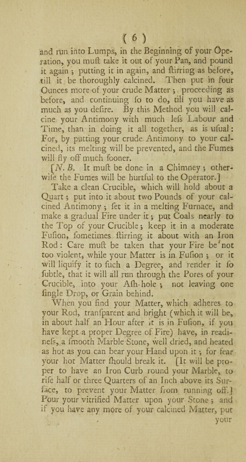 and run into Lumps, in the Beginning of your Ope¬ ration, you muft take it out of your Pan, and pound it again ; putting it in again, and flirring as before, till it be thoroughly calcined. Then put in four Ounces more of your crude Matter ; proceeding as before, and continuing fo to do, till you have as much as you defire. By this Method you will cal¬ cine your Antimony with much lefs Labour and Time, than in doing it all together, as is ufual: For, by putting your crude Antimony to your cal¬ cined, its melting will be prevented, and the Fumes will fly off much fooner. 'N. B. It muft be done in a Chimney ; other- wile the Fumes will be hurtful to the Operator.] Take a clean Crucible, which will hold about a Quart; put into it about two Pounds of your cal¬ cined Antimony ; fet it in a melting Furnace, and make a gradual Fire under it *, put Coals nearly to the Top of your Crucible; keep it in a moderate Fufion, fometitnes flirring it about with an Iron Rod: Care muft be taken that your Fire be Tot too violent, while your Matter is in Fufion ; or it will liquify it to fuch a Degree^ and render it fo fubtle, that it will all run through the Pores of your Crucible, into your Afh-hole •, not leaving one fingle Drop, or Grain behind. When you And your Matter, which adheres to your Rod, tranfparent and bright (which it will be, in about half an Hour after it is in Fufion, if you have kept a proper Degree of Fire) have, in readi- nefs, a fmooth Marble Stone, well dried, and heated as hot as you can bear your Hand upon it *, for fear your hot Matter fhould break it. (It will be pro¬ per to have an Iron Curb round your Marble, to rife half or three Quarters of an Inch above its Sur¬ face, to prevent your Matter from running off.] Pour your vitrified Matter upon your Stone * and if you have any more of your calcined Matter, put your