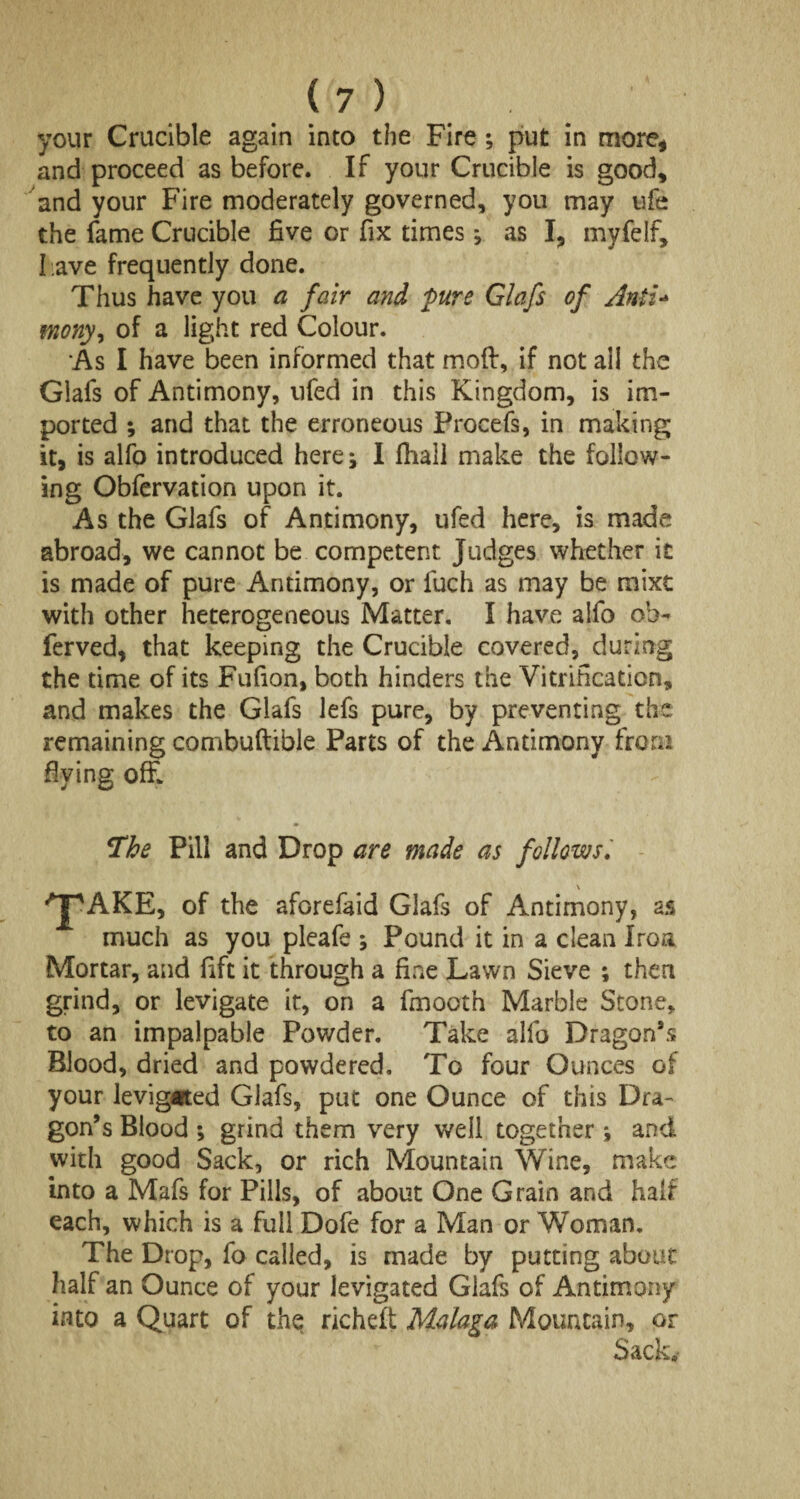 your Crucible again into the Fire ; put in more, and proceed as before. If your Crucible is good, and your Fire moderately governed, you may ufe the fame Crucible five or fix times; as I, myfelf, l ave frequently done. Thus have you a fair and pure Glafs of Anti- vnony, of a light red Colour. As I have been informed that mod, if not all the Glafs of Antimony, ufed in this Kingdom, is im¬ ported ; and that the erroneous Procefs, in making it, is alfo introduced here; I fliall make the follow¬ ing Obfervation upon it. As the Glafs of Antimony, ufed here, is made abroad, we cannot be competent Judges whether it is made of pure Antimony, or l'uch as may be mixt with other heterogeneous Matter. I have alfo oh- ferved, that keeping the Crucible covered, during the time of its Fufion, both hinders the Vitrification, and makes the Glafs lefs pure, by preventing the remaining combuftible Parts of the Antimony from dying off* The Pill and Drop are made as follows aforefaid Glafs of Antimony, as much as you pleafe ; Pound it in a clean Iroa Mortar, and fift it through a fine Lawn Sieve ; then grind, or levigate it, on a fmooth Marble Stone, to an impalpable Powder. Take alfo Dragon9* Blood, dried and powdered. To four Ounces of your levigated Glafs, put one Ounce of this Dra¬ gon’s Blood ; grind them very well together; and with good Sack, or rich Mountain Wine, make into a Mafs for Pills, of about One Grain and half each, which is a full Dofe for a Man or Woman. The Drop, fo called, is made by putting about half an Ounce of your levigated Glafs of Antimony into a Quart of the richeft Malaga Mountain, or Sack,