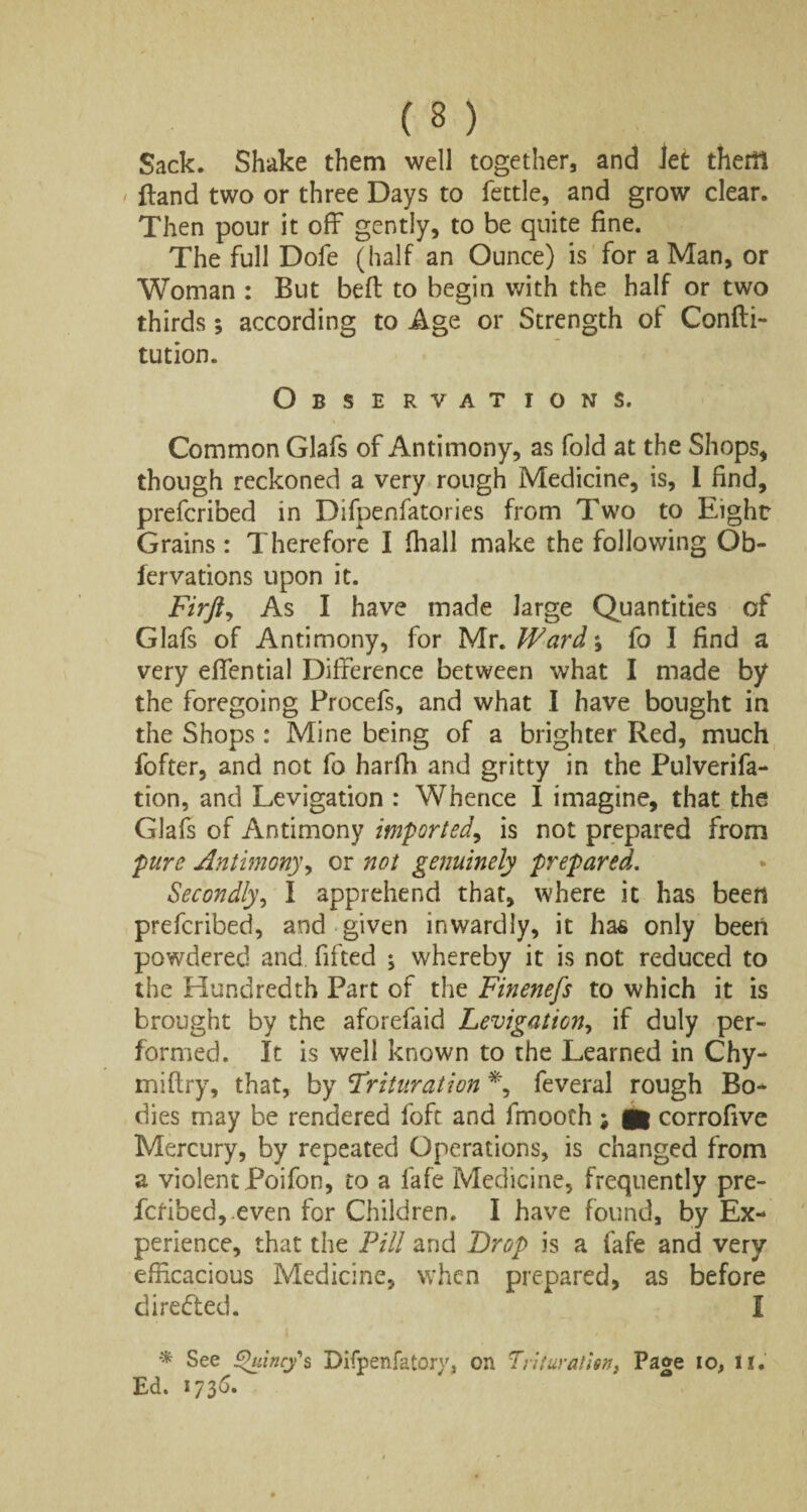 ( 3 ) Sack. Shake them well together, and Jet them ' {land two or three Days to fettle, and grow clear. Then pour it off gently, to be quite fine. The full Dofe (half an Ounce) is for a Man, or Woman : But befi: to begin with the half or two thirds; according to Age or Strength of Confti- tution. Obse rvat ions. Common Glafs of Antimony, as fold at the Shops, though reckoned a very rough Medicine, is, I find, prefcribed in Difpenfatories from Two to Eight Grains: Therefore I (hall make the following Ob- fervations upon it. Firft, As I have made large Quantities of Glafs of Antimony, for Mr. Ward; fo I find a very efifential Difference between what I made by the foregoing Procefs, and what I have bought in the Shops : Mine being of a brighter Red, much fofter, and not fo harfh and gritty in the Pulverifa- tion, and Levigation : Whence I imagine, that the Glafs of Antimony imported, is not prepared from pure Antimony, or not genuinely prepared. Secondly, I apprehend that, where it has been prefcribed, and given inwardly, it has only been powdered and fifted ; whereby it is not reduced to the Hundredth Part of the Finenefs to which it is brought by the aforefaid Levigation, if duly per¬ formed. It is well known to the Learned in Chy- miftry, that, by Trituration *, feveral rough Bo¬ dies may be rendered foft and fmooch ; fl| corrofive Mercury, by repeated Operations, is changed from a violent Poifon, to a fafe Medicine, frequently pre- fcfibed,.even for Children. I have found, by Ex¬ perience, that the Fill and Drop is a fafe and very efficacious Medicine, when prepared, as before diredled. I * See Quincy's Difpenfatory, on Trituration, Page io, II. Ed. 173 6.