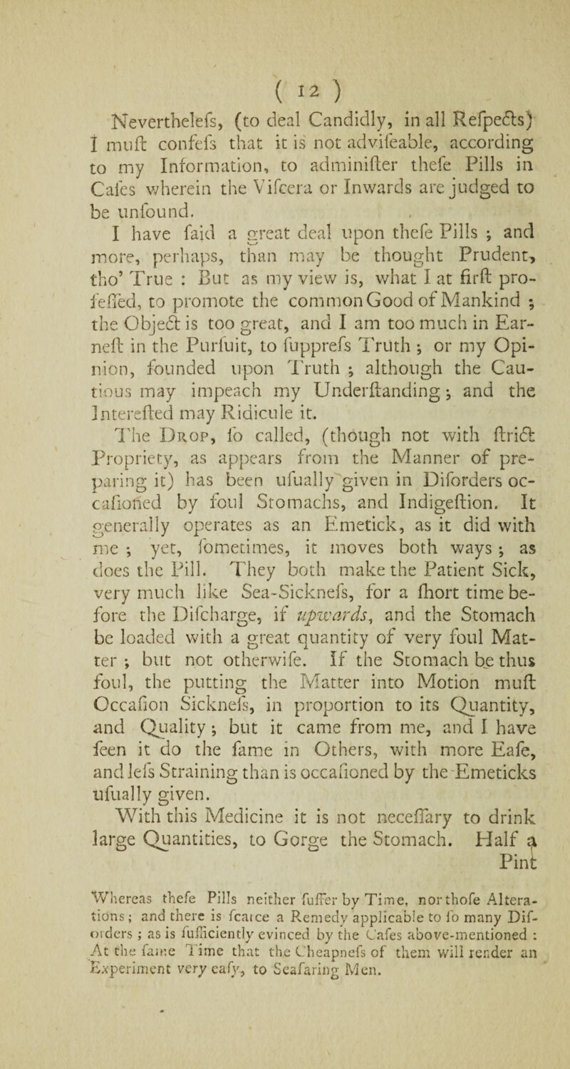 Neverthelefs, (to deal Candidly, in all Refpefls) I mult confefs that it is not advifeable, according to my Information, to adminifter thefe Pills in C'ales wherein the Vifcera or Inwards are judged to be unfound. I have faid a great deal upon thefe Pills ; and more, perhaps, than may be thought Prudent, tho5 True : But as my view is, what I at firfl pro- feffed, to promote the common Good of Mankind ; the Objedt is too great, and I am too much in Ear¬ ned in the Purfuit, to fupprefs Truth ; or my Opi¬ nion, founded upon Truth ; although the Cau¬ tious may impeach my Underflanding ^ and the Intereiled may Ridicule it. The Drop, lb called, (though not with ftrid Propriety, as appears from the Manner of pre¬ paring it) has been ufually given in D iforders oc- cafioned by foul Stomachs, and Indigeftion. It generally operates as an Emetick, as it did with me •, yet, fometimes, it moves both ways ♦, as does the Pill. They both make the Patient Sick, very much like Sea-Sicknefs, for a fhort time be¬ fore the Difcharge, if upwards, and the Stomach be loaded with a great quantity of very foul Mat¬ ter but not otherwife. If the Stomach be thus foul, the putting the Matter into Motion muft Occafion Sicknels, in proportion to its Quantity, and Quality; but it came from me, and I have feen it do the fame in Others, with more Eafe, and Ids Straining than is occafioned by theEmeticks ufually given. With this Medicine it is not neceffary to drink large Quantities, to Gorge the Stomach. Half a Pint Whereas thefe Pills neither Puffer by Time, nor thofe Altera¬ tions; and there is fcaice a Remedy applicable to fo many Dif- orders ; as is lufliciently evinced by the Cafes above-mentioned : At the fame time that the Cheapnefs of them will reader an Experiment very eafy, to Seafaring Men.