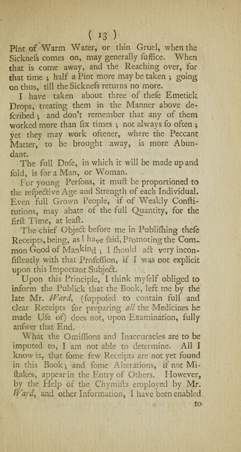 Pint of Warm Water, or thin Gruel, when the Sicknefs comes on, may generally fuffice. When that is come away, and the Reaching over, for that time *, half a Pint more may be taken ; going on thus, till the Sicknefs returns no more. I have taken about three of thefe Emetick Drops, treating them in the Manner above de~ fcribed *, and don’t remember that any of them worked more than fix times •, not always fo often ; yet they may work oftener, where the Peccant Matter, to be brought away, is more Abun¬ dant. The full Dofe, in which it will be made up and fold, is for a Man, or Woman. For young Perlons, it muft be proportioned to the refpedive Age and Strength of each Individual. Even full Grown People, if of Weakly Confli- tutions, may abate of the full Quantity, for the firfl Time, at leaft. The chief Object before me in Publifhing thefe Receipts, being, as t have faid, Promoting the Com¬ mon Good of Mankind ; I fhould ad very incon- fiftently with that Profefiion, if I was not explicit upon this Important Subjed. Upon this Principle, I think myfelf obliged to inform the Publick that the Book, left me by the late Mr. Ward, (fuppofed to contain full and clear Receipts for preparing all the Medicines he made Ufe of) does not, upon Examination, fully anfwer that End. What the OmiiTions and Inaccuracies are to be imputed to, I am not able to determine. All I know is, that fome few Receipts are not yet found in this Book-s and fome Alterations, if not Mi- flakes, appear in the Entry of Others. However, by the Help of the Chymills employed by Mr. Ward, and other Information, I have been enabled to