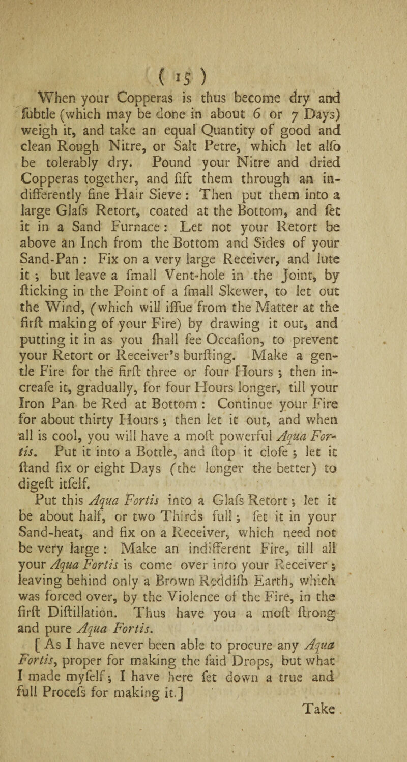 When your Copperas is thus become dry and fubtle (which may be done in about 6 or 7 Days) weigh it, and take an equal Quantity of good and clean Rough Nitre, or Salt Petre, which let alfo be tolerably dry. Pound your Nitre and dried Copperas together, and fift them through an in¬ differently fine Plair Sieve : Then put them into a large Glafs Retort, coated at the Bottom, and fet it in a Sand Furnace : Let not your Retort be above an Inch from the Bottom and Sides of your Sand-Pan : Fix on a very large Receiver, and lute it *, but leave a fmall Vent-hole in the Joint, by Ricking in the Point of a fmall Skewer, to let out the Wind, (which will iffue from the Matter at the firft making of your Fire) by drawing it out, and putting it in as you (hall fee Occafion, to prevent your Retort or Receiver’s bur Ring. Make a gen¬ tle Fire for the firft three or four Hours ; then in- creafe it, gradually, for four Hours longer, till your Iron Pan be Red at Bottom : Continue your Fire for about thirty Hours *, then let it out, and when all is cool, you will have a molt powerful Aqua For- tis. Put it into a Bottle, and flop it clofe ; let it Rand fix or eight Days (the longer the better) to digeR itfelf. Put this Aqua For tis into a Glafs Retort •, let it be about half, or two Thirds full; fet it in your Sand-heat, and fix on a Receiver, which need not be very large : Make an indifferent Fire, till all your Aqua Fortis is come over info your Receiver ; leaving behind only a Brown Reddifh Earth, which was forced over, by the Violence of the Fire, in the firft DiRillation. Thus have you a moR Rrong and pure Aqua Fortis. [ As I have never been able to procure any Aqua Fortis, proper for making the laid Drops, but what I made myfelf *, I have here fet down a true and full Procefs for making it.] Take