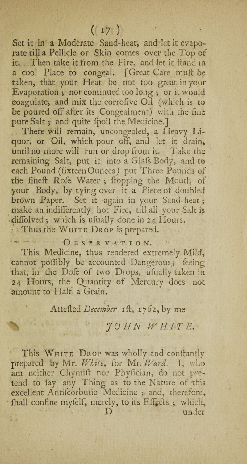 Set it in a Moderate Sand-heat, and let it evapo¬ rate till a Pellicle or Skin comes over the Top of it. Then take it from the Fire, and let it (land in a cool Place to congeal. [Great Care mult be taken, that your Heat be not too great in your Evaporation ; nor continued too long ; or it would coagulate, and mix the corrofive Oil (which is to be poured off after its Congealment) with the fine pure Salt ; and quite fpoil the Medicine.] There will remain, uncongealed, a Heavy Li¬ quor, or Oil, which pour off, and let it drain, until no more will run or drop from it. Take the remaining Salt, put it into a Glafs Body, and to each Pound (fixteen Ounces) put Three Pounds of the fineft Rofe Water *, Hopping the Mouth of your Body, by tying over it a Piece of doubled brown Paper. Set it again in your Sand-heat 5 make an indifferently hot Fire, till all your Salt is diffolved ; which is ufually done in 24 Hours. Thus the White Drop is prepared. * ‘ Observation. This Medicine, thus rendered extremely Mild, cannot poffibly be accounted Dangerous; feeing that, in the Dofe of two Drops, ufually taken in 24 Hours, the Quantity of Mercury does not amount to Half a Grain. Attefted December iff, 1762, by me \ JOHN WHITE. This White Drop was wholly and conffantly prepared by Mr. White, for Mr. Ward. I, who am neither Chymift nor Phyffcian, do not pre¬ tend to fay any Thing as to the Nature of this excellent Antifcorbutic Medicine ; and, therefore, fhall confine myfelf, merely, to its Effects ; which, D under