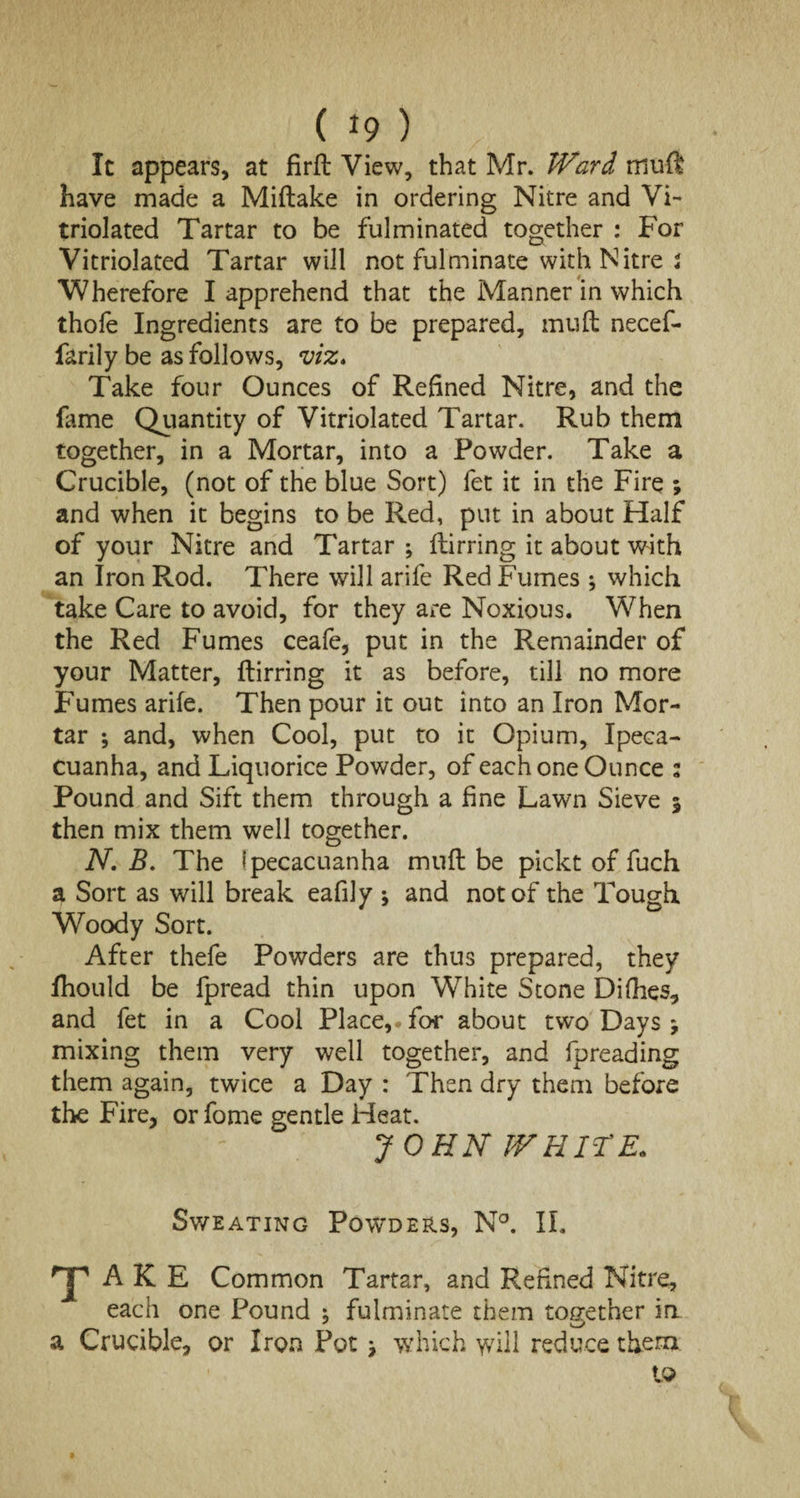 It appears, at firffc View, that Mr. Ward rrsufi have made a Miftake in ordering Nitre and Vi- triolated Tartar to be fulminated together : For Vitriolated Tartar will not fulminate with Nitre 2 Wherefore I apprehend that the Manner in which thofe Ingredients are to be prepared, mud necef- farily be as follows, viz. Take four Ounces of Refined Nitre, and the fame Quantity of Vitriolated Tartar. Rub them together, in a Mortar, into a Powder. Take a Crucible, (not of the blue Sort) fet it in the Fire ; and when it begins to be Red, put in about Half of your Nitre and Tartar ; flirring it about with an Iron Rod. There will arife Red Fumes ; which take Care to avoid, for they are Noxious. When the Red Fumes ceafe, put in the Remainder of your Matter, flirring it as before, till no more Fumes arife. Then pour it out into an Iron Mor¬ tar ; and, when Cool, put to it Opium, Ipeca¬ cuanha, and Liquorice Powder, of each one Ounce : Pound and Sift them through a fine Lawn Sieve 3 then mix them well together. N. B. The ipecacuanha muft be pickt of fuch a Sort as will break eafily j and not of the Tough Woody Sort. After thefe Powders are thus prepared, they fhould be fpread thin upon White Stone Difhes, and fet in a Cool Place, for about two Days 9 mixing them very well together, and fpreading them again, twice a Day : Then dry them before the Fire, orfome gentle Heat. JOHN WHITE* Sweating Powders, N°. II. T A K E Common Tartar, and Refined Nitre, each one Pound ^ fulminate them together in a Crucible, or Iron Pot 7 which will reduce them