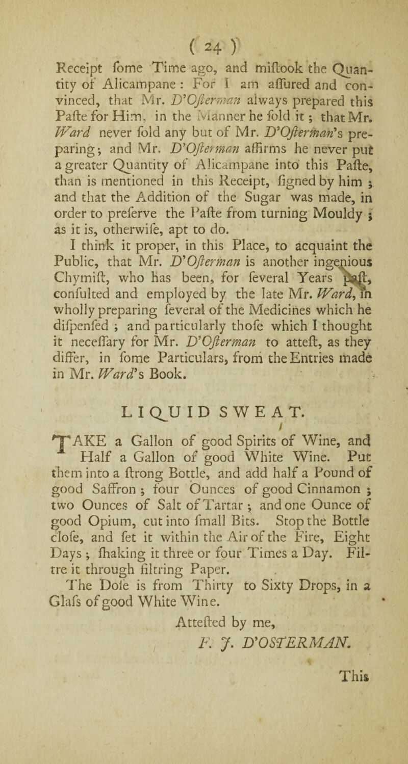 Receipt Tome Time ago, and midook the Quan¬ tity of Alicampane : For I am allured and con¬ vinced, that Mr. D'Gfterman always prepared this Fade for Him. in the Manner he fold it; that Mr. Ward never fold any but of Mr. D'Gfierman's pre¬ paring; and Mr. D'Ofterman affirms he never put a greater Quantity of Alicampane into this Pade, than is mentioned in this Receipt, hgned by him y and that the Addition of the Sugar was made, in order to preferve the Fade from turning Mouldy ; as it is, otherwife, apt to do. I think it proper, in this Place, to acquaint the Public, that Mr. B'Ofterman is another ingenious Chymid, who has been, for feveral Years pgjd, confulted and employed by the late Mr. Wardlm wholly preparing feveral of the Medicines which he difpenfed ; and particularly thofe which I thought it neceffary for Mr. UOfierman to atted, as they differ, in fome Particulars, from the Entries made in Mr. Ward's Book. L I QJJ ID SWEAT. \ lT*AKE a Gallon of good Spirits of Wine, and 1 Half a Gallon of good White Wine. Put them into a drong Bottle, and add half a Pound of good Saffron ; four Ounces of good Cinnamon ; two Ounces of Salt of Tartar; and one Ounce of good Opium, cut into fmall Bits. Stop the Bottle clofe, and fet it within the Air of the Fire, Eight Days ; fhaking it three or four Times a Day. Fil- tre it through hitting Paper. The Dole is from Thirty to Sixty Drops, in a Glafs of good White Wine. Atteded by me, F: J. D'OSTERMJN. This