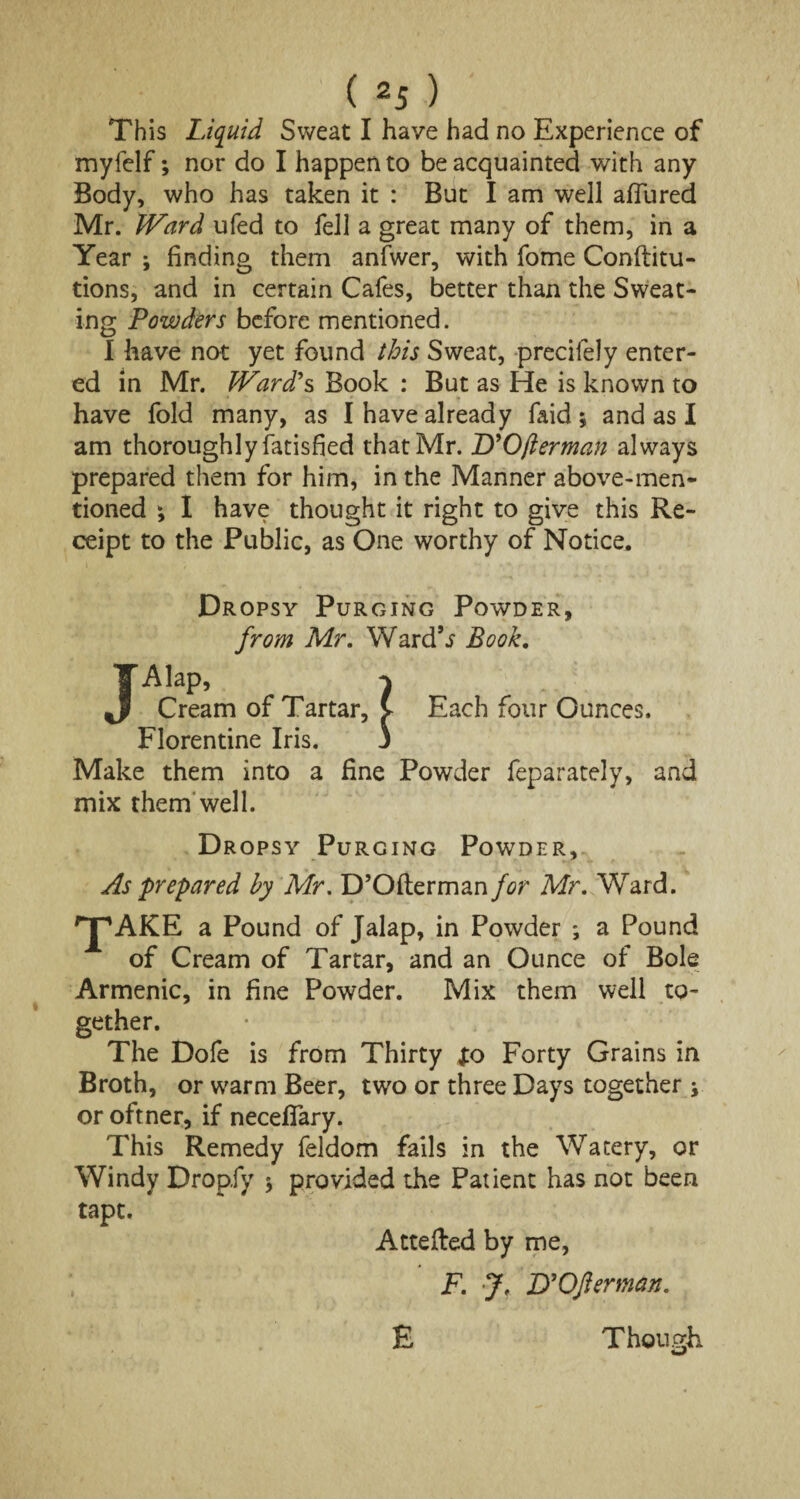 This Liquid Sweat I have had no Experience of myfelf; nor do I happen to be acquainted with any Body, who has taken it : But I am well afliired Mr. IVard ufed to fell a great many of them, in a Year ; finding them anfwer, with fome Conftitu- tions, and in certain Cafes, better than the Sweat¬ ing Powders before mentioned. I have not yet found this Sweat, precifely enter¬ ed in Mr. JVard's Book : But as He is known to have fold many, as I have already faid ; and as I am thoroughly Satisfied that Mr. D’Ofterman always prepared them for him, in the Manner above-men¬ tioned *, I have thought it right to give this Re¬ ceipt to the Public, as One worthy of Notice. j Dropsy Purging Powder, from Mr. Ward*s Book. Alap, } Cream of Tartar, v Each four Ounces. Florentine Iris. j Make them into a fine Powder feparately, and mix them well. Dropsy Purging Powder, As prepared by Mr. D’Ofterman for Mr. W7ard. 'J'AKE a Pound of Jalap, in Powder ; a Pound of Cream of Tartar, and an Ounce of Bole Armenic, in fine Powder. Mix them well to¬ gether. The Dofe is from Thirty fo Forty Grains in Broth, or warm Beer, two or three Days together > or oftner, if necefiary. This Remedy feldom fails in the Watery, or Windy Dropfy $ provided the Patient has not been tapt. Attefted by me, F. J. D’Oflerman. Though w