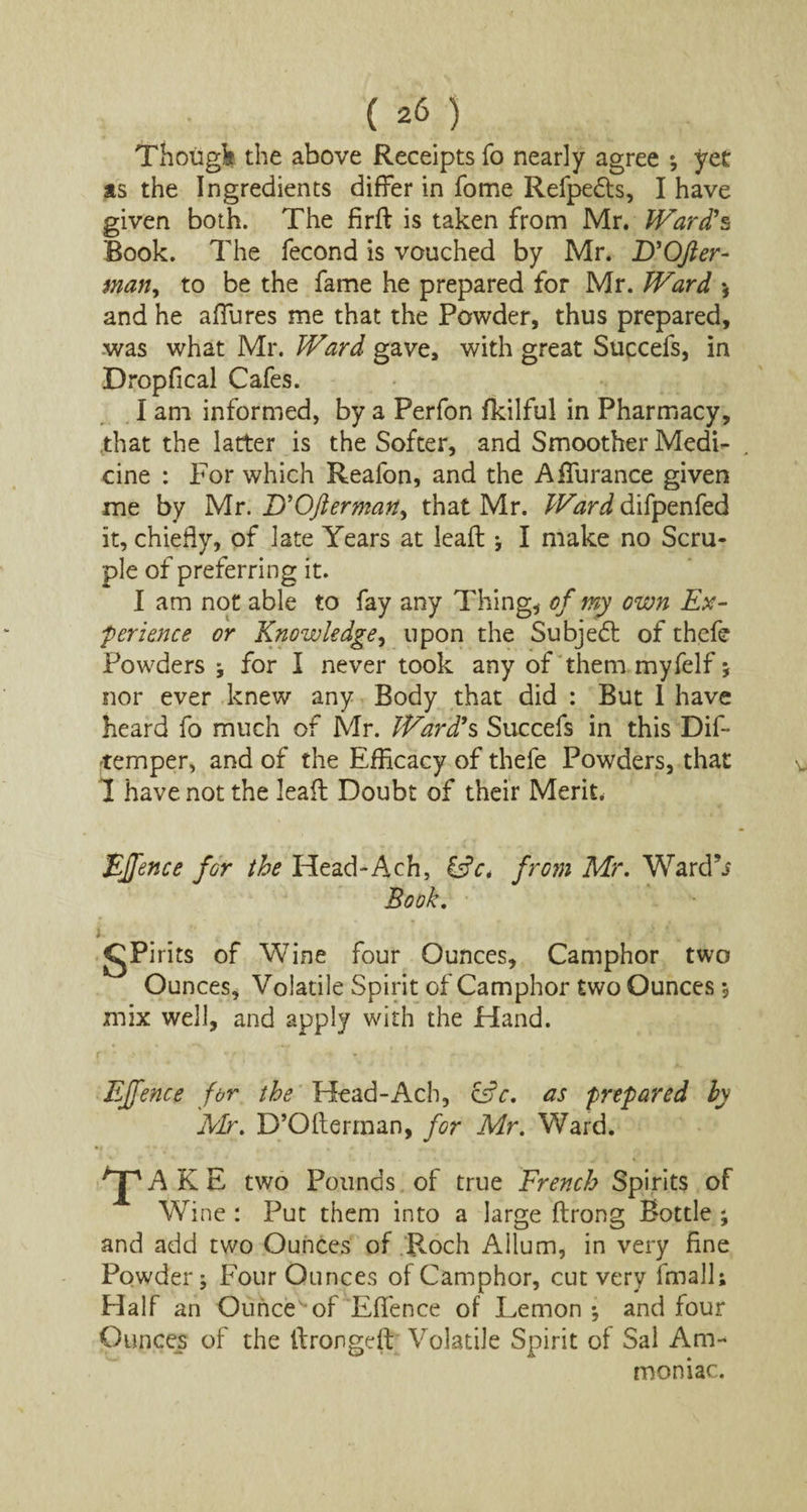 Thoiigfc the above Receipts fo nearly agree *, yet as the Ingredients differ in fome Refpedts, I have given both. The firft is taken from Mr. Ward1 s Rook. The fecond is vouched by Mr. D'OJler- man, to be the fame he prepared for Mr. Ward * and he allures me that the Powder, thus prepared, was what Mr. Ward gave, with great Succefs, in Dropfical Cafes. I am informed, by a Perfon fkilful in Pharmacy, that the latter is the Softer, and Smoother Medi¬ cine : For which Reafon, and the A durance given me by Mr. UOfterman, that Mr. Ward difpenfed it, chiefly, of late Years at lead ; I make no Scru¬ ple of preferring it. I am not able to fay any Thing* of my own Ex¬ perience or Knowledge, upon the Subjedt of thefe Powders ; for I never took any of them myfelf; nor ever knew any Body that did : But 1 have heard fo much of Mr. Ward1 s Succefs in this Dif- temper, and of the Efficacy of thefe Powders, that I have not the lead Doubt of their Merit. EJfence for the Head-Ach, &c. from Mr. Ward’j Book. i. i ■ gPirits of Wine four Ounces, Camphor two Ounces, Volatile Spirit of Camphor two Ounces $ mix well, and apply with the Hand. EJfence for the Head-Ach, c3c. as prepared by Mr. D’Oderman, for Mr. Ward. >jpAKE two Pounds of true French Spirits of Wine : Put them into a large drong Bottle ; and add two Ounces of Roch Allum, in very fine Powder; Four Ounces of Camphor, cut very fmalls Half an Ounce of Eflence of Lemon ; and four Ounces of the Aronged Volatile Spirit of Sal Am¬ moniac.