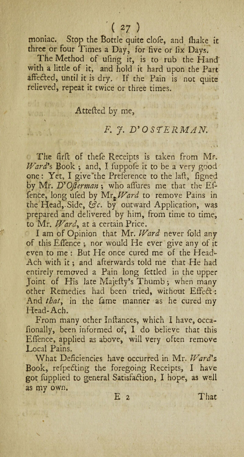 moniac. Stop the Bottle quite clofe, and (hake it three or four Times a Day, for five or fix Days. The Method of ufing it, is to rub the Hand with a little of it, and hold it hard upon the Part affedted, until it is dry. If the Pain is not quite relieved, repeat it twice or three times. Attefted by me, F. J. D' O STERMAN. , i « The firft of thefe Receipts is taken from Mr. Ward's Book ; and, I fuppofe it to be a very good one: Yet, I give the Preference to the laft, figned by Mr. D'OJierman ; who afifures me that the Ef- fence, long ufed by Mr,JVard to remove Pains in the Head,.Side, &c. by outward Application, was prepared and delivered by him, from time to time, to Mr. Ward, at a certain Price. I am of Opinion that Mr. Ward never fold any of this EfiTence •, nor would He ever give any of it even to me : But He once cured me of the Head- Ach with it; and afterwards told me that He had entirely removed a Pain long fettled in the upper Joint of Elis late Majefly’s Thumb ^ when many other Remedies had been tried, without EfFedb: And thaty in the fame manner as he cured my Head-Ach. From many other Inftances, which I have, occa- fionally, been informed of, I do believe that this Effence, applied as above, will very often remove Local Pains. What Deficiencies have occurred in Mr. Ward's Book, refpedting the foregoing Receipts, I have got fupplied to general Satisfaction, I hope, as well as my own. E 2 That