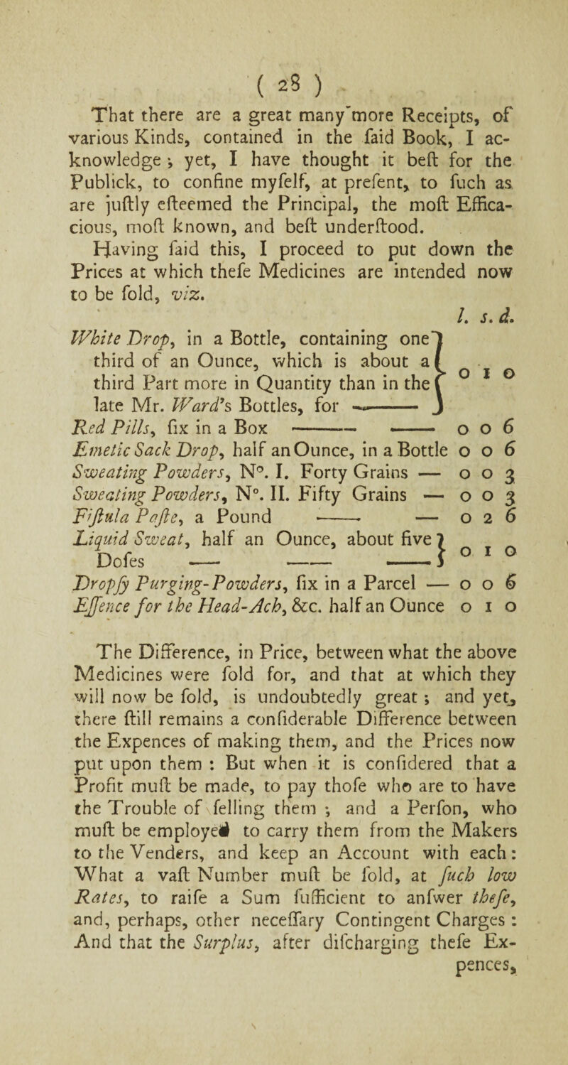 That there are a great many’tnore Receipts, of various Kinds, contained in the faid Book, I ac¬ knowledge *, yet, I have thought it bed for the Publick, to confine myfelf, at prefent, to fuch as are judly edeemed the Principal, the mod Effica¬ cious, mod known, and bed underdood. Having faid this, I proceed to put down the Prices at which thefe Medicines are intended now to be fold, viz, L s, d. White Drop, in a Bottle, containing one third of an Ounce, which is about a third Part more in Quantity than in the late Mr. Ward’s Bottles, for - Red Pills, fix in a Box ---006 Emetic Sack Drop, half an Ounce, in a Bottle 006 Sweating Powders, N°. I. Forty Grains — 003 Sweating Powders, N°. II. Fifty Grains — 003 Fiftula Pafte, a Pound --- — 026 Liquid Sweat, half an Ounce, about five 7 Dofes — --f ° 1 Dropfy Purging-Powders, fix in a Parcel — 006 Effence for the Head-Ach, &c. half an Ounce 010 The Difference, in Price, between what the above Medicines were fold for, and that at which they will now be fold, is undoubtedly great; and yet^ there dill remains a confiderable Difference between the Expences of making them, and the Prices now put upon them : But when it is confidered that a Profit mud be made, to pay thofe who are to have the Trouble of felling them ; and a Perfon, who mud be employe# to carry them from the Makers to the Venders, and keep an Account with each: What a vad Number mud be fold, at fuch low Rates, to raife a Sum fufficient to anfwer thefe, and, perhaps, other neceffary Contingent Charges: And that the Surplus, after dilcharging thefe Ex¬ pences,