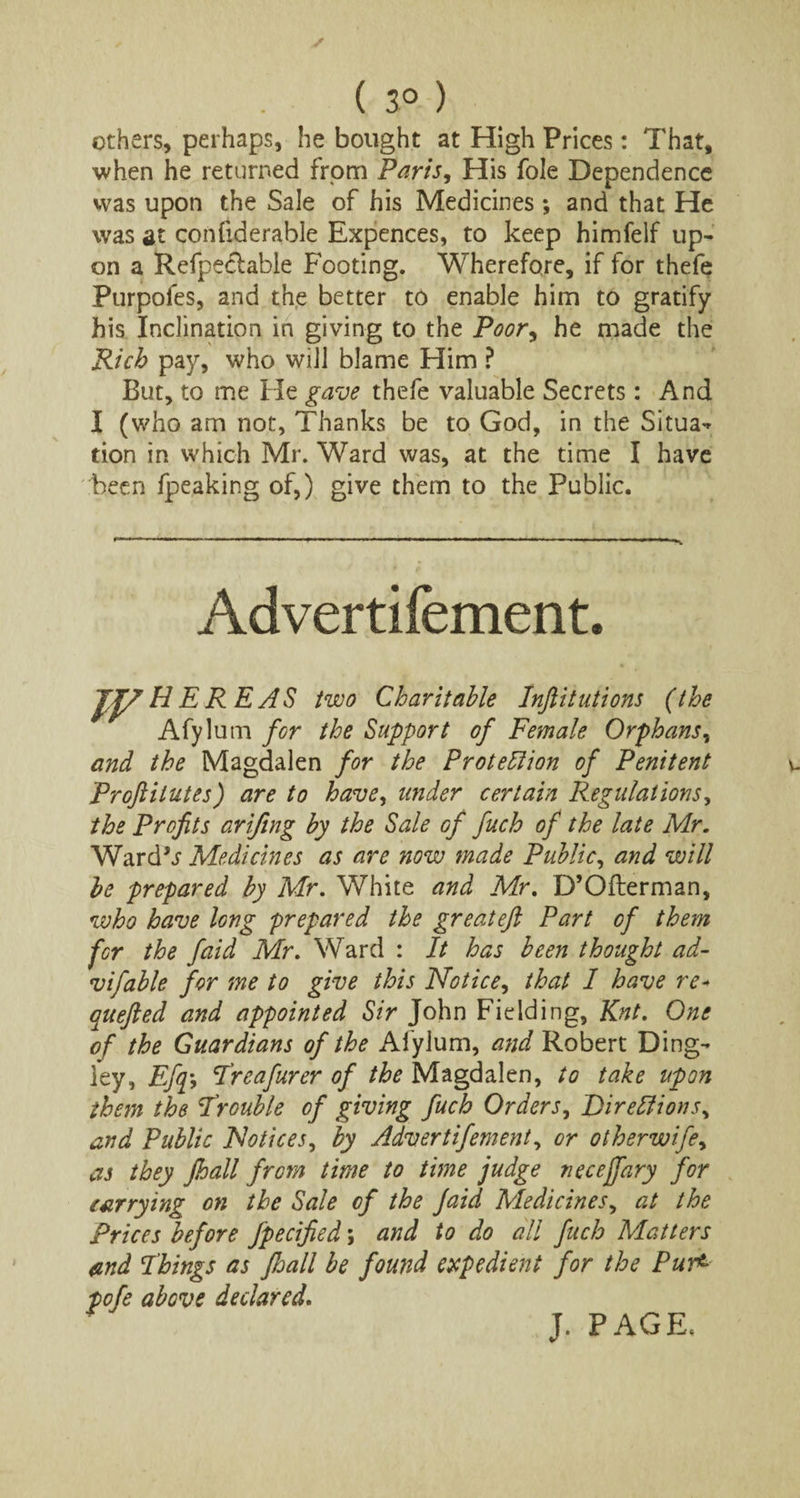 ( 3° ) others, perhaps, he bought at High Prices: That, when he returned from Paris, His foie Dependence was upon the Sale of his Medicines ; and that He was at confiderable Expences, to keep himfelf up¬ on a Refpeclable Footing. Wherefore, if for thefe Purpofes, and the better to enable him to gratify his Inclination in giving to the Poor, he made the Rich pay, who will blame Him ? But, to me He gave thefe valuable Secrets: And I (who am not, Thanks be to God, in the Situa- tion in which Mr. Ward was, at the time I have been fpeaking of,) give them to the Public. Advertifement. JJZ H E R E AS two Charitable Inftitutions (the Afylum for the Support of Female Orphans, and the Magdalen for the Protection of Penitent Proftilutes) are to have, under certain Regulations, the Profits arifing by the Sale of fuch of the late Mr. Wardfr Medicines as are now made Public, and will be prepared by Mr. White and Mr. D’Ofterman, who have long prepared the great eft Part of them for the faid Mr. Ward : It has been thought ad- vifable for me to give this Notice, that I have re* quefted and appointed Sir John Fielding, Knt. One of the Guardians of the Afylum, and Robert Ding- ley, Efq*, Treafurer of /^Magdalen, to take upon them the Trouble of giving fuch Orders, Dir elf ions, and Public Notices, by Advertifement, or otherwife, as they ft all from time to time judge necejfary for carrying on the Sale of the Jaid Medicines, at the Prices before fpecified; and to do all fuch Matters and Things as Jhall be found expedient for the Pur<■ pofe above declared. J. PAGE.