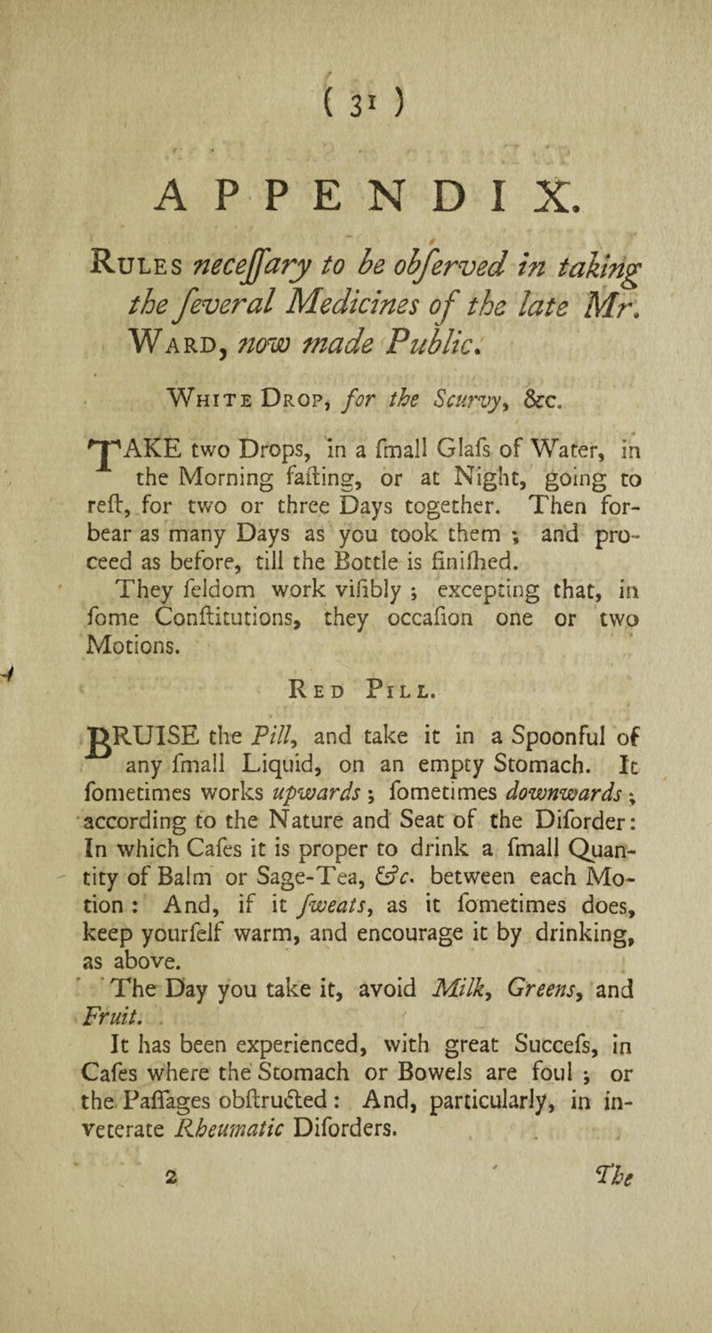 APPENDIX. Rules necejfary to be obferved in taking the feveral Medicines of the late Mr, Ward, now made Public. White Drop, for the Scurvy, See. two Drops, in a (mail Glafs of Water, in the Morning failing, or at Night, going to reft, for two or three Days together. Then for¬ bear as many Days as you took them ; and pro¬ ceed as before, till the Bottle is finifhed. They feldom work vifibly ; excepting that, in fome Conftitutions, they occafion one or two Motions. Red Pill. J^RUISE the Pill, and take it in a Spoonful of any fmall Liquid, on an empty Stomach. It fometimes works upwards ; fometimes downwards % according to the Nature and Seat of the Diforder: In which Cafes it is proper to drink a fmall Quan¬ tity of Balm or Sage-Tea, CtV. between each Mo¬ tion : And, if it fweats, as it fometimes does, keep yourfelf warm, and encourage it by drinking, as above. The Day you take it, avoid Milk, Greens, and Fruit. It has been experienced, with great Succefs, in Cafes where the Stomach or Bowels are foul ; or the Paflages obftru&ed : And, particularly, in in¬ veterate Rheumatic Diforders. The 2