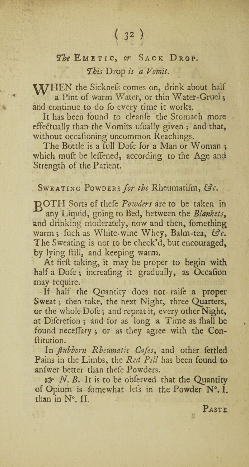 The Emetic, or Sack Drop. This Drop is a Vomit. WHEN the Sickneis comes on, drink about half a Pint of warm Water, or thin Water-Gruel \ and continue to do fo every time it works. It has been found to cleanfe the Stomach more effectually than the Vomits ufually given ; and that, without occafioning uncommon Reachings. The Bottle is a full Dofe for a Man or Woman ♦, which muff be leffened, according to the Age and Strength of the Patient. Sweating Powder $ for the Rheumatifm, CsV. Sorts of thefe Powders are to be taken in any Liquid, going to Bed, between the Blankets, and drinking moderately, now and then, fomething warm * fuch as White-wine Whey, Balm-tea, &c. The Sweating is not to be check’d, but encouraged, by lying hill, and keeping warm. At firh taking, it may be proper to begin with half a Dofe ; increafing it gradually, as Occafion may require. •If half the Quantity does not raife a proper Sweat, then take, the next Night, three Quarters, or the whole Dofe *, and repeat it, every other Night, at Difcretion *, and for as long a Time as fhall be found necehary * or as they agree with the Con- hitution. In ftuhhorn Rheumatic Cafes, and other fettled Pains in the Limbs, the Red Pill has been found to anfwer better than thefe Powders. N. B. It is to be obferved that the Quantity of Opium is fo me what Ids in the Powder N°. I. than in N°. II. Paste