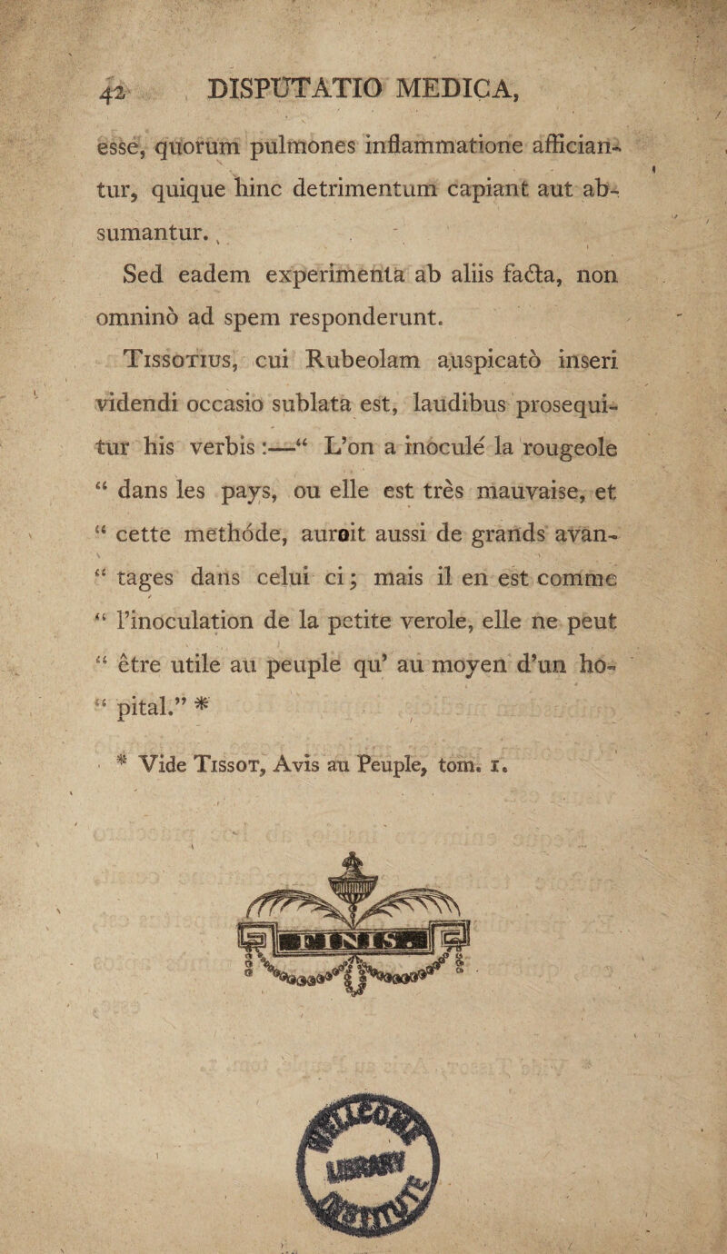 esse, quorum pulmones inflammatione affician¬ tur, quique hinc detrimentum capiant aut ab¬ sumantur. v Sed eadem experimenta ab aliis fa£ta, non omnino ad spem responderunt. Tissotius, cui Rubeolam auspicato inseri videndi occasio sublata est, laudibus prosequi¬ tur his verbis :—“ L’on a inocule la rougeole “ dans les pays, ou elle est tres mauvaise, et “ cette methode, auroit aussi de grands avan- “ tages dans celui ci; mais il en est comme ✓ “ 1’inoculation de la petite verole, elle ne peut “ etre utile au peuple qu’ au moyen d?un ho- pital.”