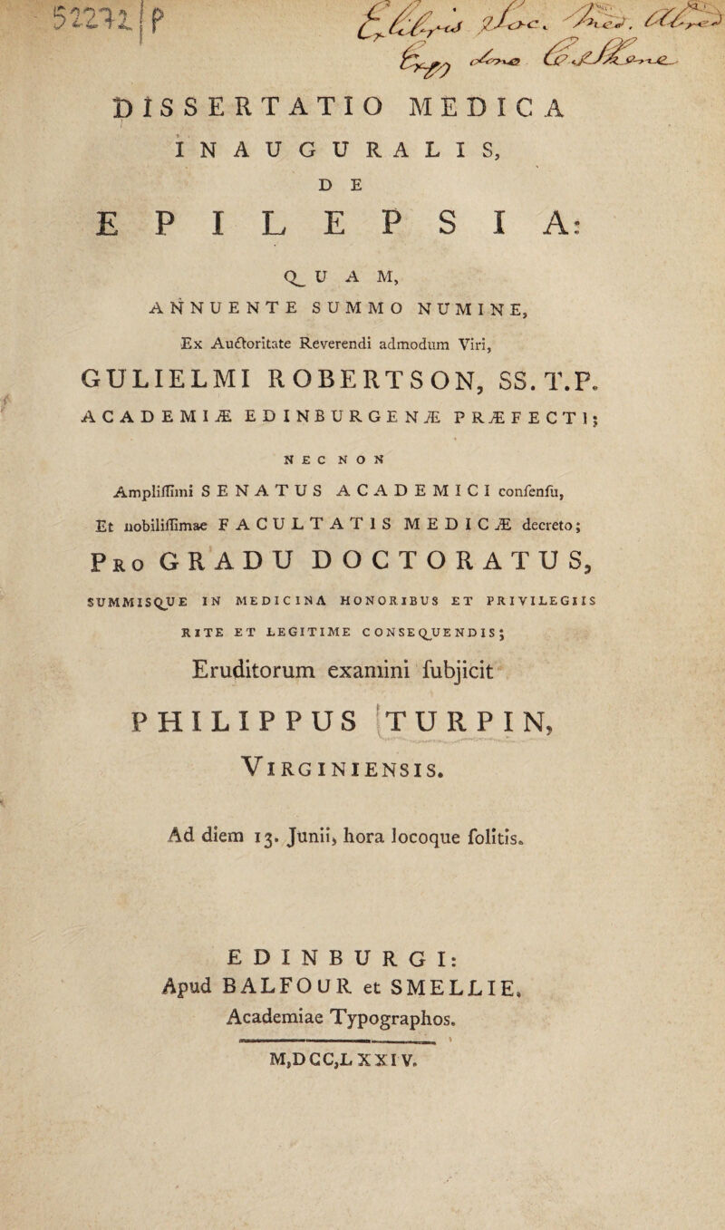 DISSERTATIO MEDICA INAUGURALIS, D E EPILEPSIA: U A M, ANNUENTE SUMMO NUMINE, Ex Auftoritate Reverendi admodum Viri, GULIELMI ROBERTSON, SS. T.P. ACADEMIJE EDINBURGENJE PROFECTI; NEC NON AmplifTimi SENATUS ACADEMICI confenfu, Et nobiliflimae FACULTATIS MEDICA decreto; Pro GRADU DOCTORATUS, SUMMISQUE IN MEDICINA HONORIBUS ET PRIVILEGIIS RITE ET LEGITIME CONSEQUENDIS; Eruditorum examini fubjicit PHILIPPUS ITURPIN, VlRGINIENSIS. Ad diem 13. Junii) hora locoque folitis* EDINBURGI: Apud BALFOUR et SMELLIE, Academiae Typographos. s