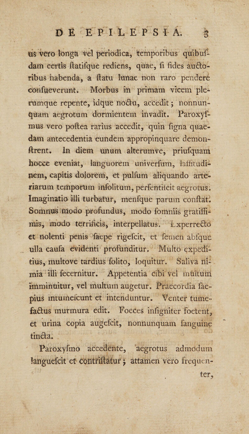 «is vero longa Vel periodica, temporibus quibuf- dam certis flatifque rediens, quae, fi fides au£lo- ribus habenda, a (latu lunae non raro pendere confueverunt. Morbus in primam vicem ple¬ rumque repente, idque nodtu, accedit; nonnun- quam aegrotum dormientem invadit. Paroxyf- mus vero poflea rarius accedit, quin figna quae¬ dam antecedentia eundem appropinquare demon- ftrent. In diem unum alterumve, priufquam hocce eveniat, languorem univerfum, laffitudi- nem, capitis dolorem, et pulfuin aliquando arte¬ riarum temporum infolitum, perfentiieit aegrotus. Imaginatio illi turbatur, menfque parum conflat. Somnus modo profundus, modo fomniis gratiffi- mis, modo terrificis, interpellatus, hxperredto et nolenti penis faepe rigefcit, et femen abfque ulla caufa evidenti profunditur. Multo expedi¬ tius, multove tardius folito, loquitur. Saliva ni¬ mia illi fecernitur. Appetentia cibi vel muitum imminuitur, vel multum augetur. Praecordia fae- pius intumeicunt et intenduntur. Venter tume- fadius murmura edit. Foeces infigniter foetent, et urina copia augefcit, nonnunquam fangiiine tincta. Paroxyfmo accedente, aegrotus admodum languefcit et contriftatur $ attamen vero frequen¬ ter.