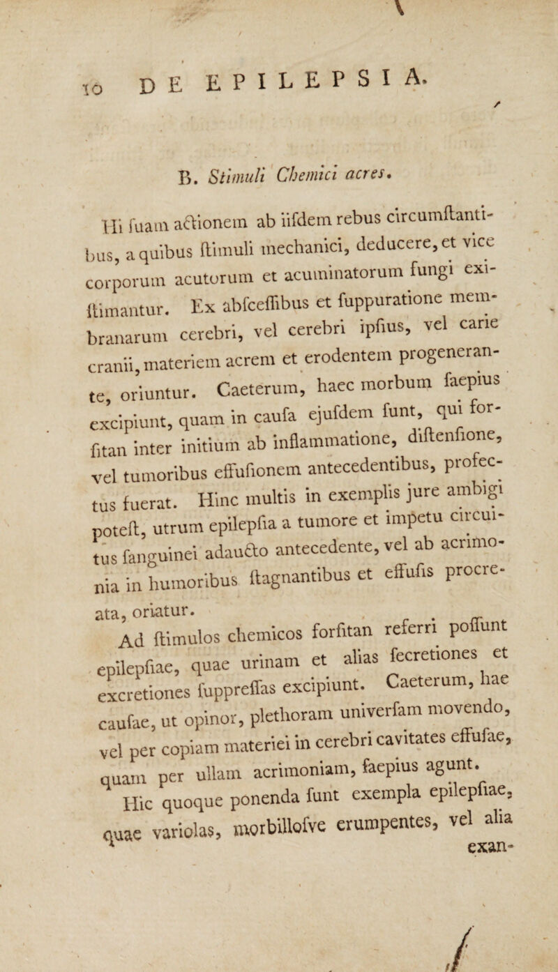 / \ 10 de EPILEPSIA. / B. Stimuli Chemici acres. Hi (uain actionem ab iifdem rebus circumdanti¬ bus, a quibus (limuli mechanici, deducere, et vice corporum acutorum et acuminatorum fungi exi- ftimantur. Ex abfceflibus et fuppuratione mem¬ branarum cerebri, vel cerebri Spfius, vel cane cranii, materiem acrem et erodentem progeneran¬ te oriuntur. Caeterum, haec morbum faepms «dpiunt, qmm, in caufa ejnfdem 1«, d* fitan inter initium ab inflammatione, dtftenfione, vel tumoribus effufionem antecedentibus, profec¬ tus fuerat. Hinc multis in exemplis jure ambigi poted, utrum epilepfta a tumore et impetu circui¬ tus fanguinei adau&o antecedente, vel ab acrimo¬ nia in humoribus ftagnantibus et effufts procre- ita, oriatur. , . Ad [limulos clremicos forfitan referri po un epilepdae, quae urinam et alias fecretiones et excretiones fuppreffas excipiunt. Caeterum, a caufae, ut opinor, plethoram univerfam movendo, vel per copiam materiei in cerebri cavitates effufae, quam per ullam acrimoniam, faepms agunt. Hic quoque ponenda funt exempla epilepdae, quae variolas, nwrbillofvc erumpentes, vel aha 4 exan-