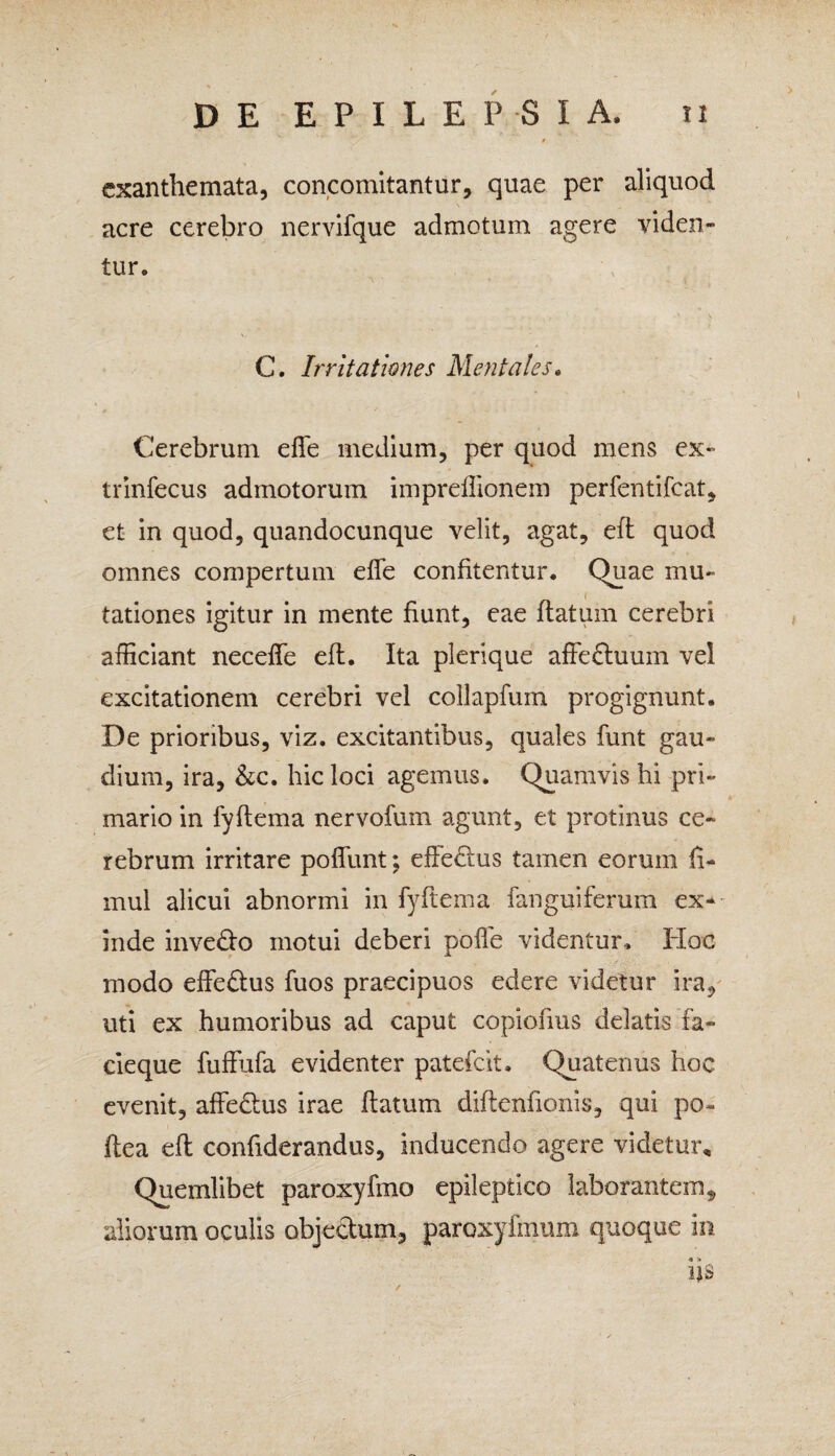 exanthemata, concomitantur, quae per aliquod acre cerebro nervifque admotum agere viden¬ tur. C. Irritationes Mentales. Cerebrum effe medium, per quod mens ex- trinfecus admotorum impreflionem perfentifeat, et in quod, quandocunque velit, agat, eft quod omnes compertum effe confitentur. Quae mu¬ tationes igitur in mente fiunt, eae flatum cerebri afficiant neceffe eft. Ita plerique affeftuum ve! excitationem cerebri vel collapfum progignunt. De prioribus, viz. excitantibus, quales funt gau¬ dium, ira, &c. hic loci agemus. Quamvis hi pri¬ mario in fyftema nervofum agunt, et protinus ce¬ rebrum irritare poffunt; effedtus tamen eorum fi- mul alicui abnormi in fyftema fanguiferum ex¬ inde invedto motui deberi polle videntur. Hoc modo effedtus fuos praecipuos edere videtur ira, uti ex humoribus ad caput copiofius delatis fa¬ cieque fuffufa evidenter palefcit. Quatenus hoc evenit, affedtus irae flatum diftenfionis, qui po- ftea eft confiderandus, inducendo agere videtur. Quemlibet paroxyfmo epileptico laborantem, aliorum oculis objectum, paroxyfmum quoque in iis
