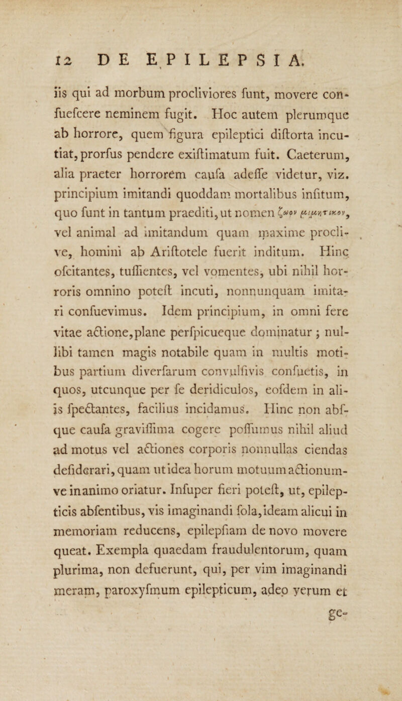 » iis qui ad morbum procliviores funt, movere con- fuefcere neminem fugit. Hoc autem plerumque ab horrore, quem figura epileptici diftorta incu¬ tiat, prorfus pendere exiflimatum fuit. Caeterum, alia praeter horrorem caufa adefle videtur, viz. principium imitandi quoddam mortalibus infitum, quo funt in tantum praediti, ut nomen ppnrtKov9 vel animal ad imitandum quam maxime procli¬ ve, homini ab Ariftotele fuerit inditum. Hinc ofcitantes, tufiientes, vel vomentes, ubi nihil hor¬ roris omnino poteft incuti, nonnunquam imita¬ ri confuevimus. Idem principium, in omni fere vitae a&ione,plane perfpicueque dominatur ; nul¬ libi tamen magis notabile quam in multis moti¬ bus partium diverfarum convulfivis confuetis, in quos, utcunque per fe deridiculos, eofdem in ali¬ is fpe&antes, facilius incidamus. Hinc non abf- que caufa graviffima cogere poffumus nihil aliud ad motus vel a&iones corporis nonnullas ciendas defider ari, quam utidea horum motuum a&ionum- ve inanimo oriatur. Infuper fieri poteft, ut, epilep¬ ticis abfentibus, vis imaginandi fola,ideam alicui in memoriam reducens, epilepfiam de novo movere queat. Exempla quaedam fraudulentorum, quam plurima, non defuerunt, qui, per vim imaginandi meram, paroxyfmum epilepticum, adeo verum et ge- i
