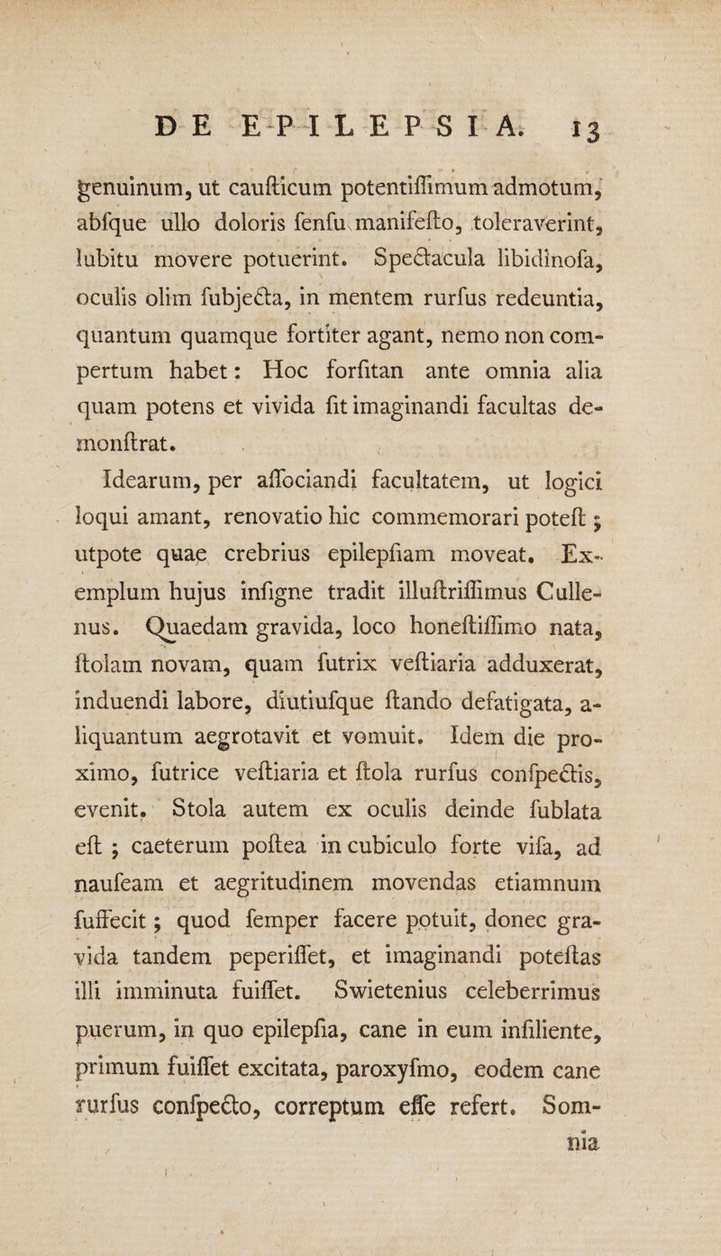 • * 1 ■* ‘ jf* • „ genuinum, ut cauflicum potentiffimum admotum, abfque ullo doloris fenhumanifeflo, toleraverint, lubitu movere potuerint. Spe&acula libidinofa, oculis olim fubjedta, in mentem rurfus redeuntia, quantum quamque fortiter agant, nemo non com¬ pertum habet: Hoc forfitan ante omnia alia quam potens et vivida fit imaginandi facultas de- monflrat. Idearum, per affociandi facultatem, ut logici loqui amant, renovatio hic commemorari potefl; utpote quae crebrius epilepfiam moveat. Ex¬ emplum hujus infigne tradit illuflriffimus Culle- nus. Quaedam gravida, loco honefliflimo nata, ftolain novam, quam futrix vefliaria adduxerat, induendi labore, diutiufque flando defatigata, a- liquantum aegrotavit et vomuit. Idem die pro¬ ximo, futrice vefliaria et flola rurfus confpedlis, evenit. Stola autem ex oculis deinde fublata efl ; caeterum poflea in cubiculo forte vifa, ad naufeam et aegritudinem movendas etiamnum fuffecit; quod femper facere potuit, donec gra¬ vida tandem peperiffet, et imaginandi poteflas illi imminuta fuiffet. Swietenius celeberrimus puerum, in quo epilepfia, cane in eum infiliente, primum fuiffet excitata, paroxyfmo, eodem cane rurfus confpefto, correptum effe refert. Som- , nia 1 • '