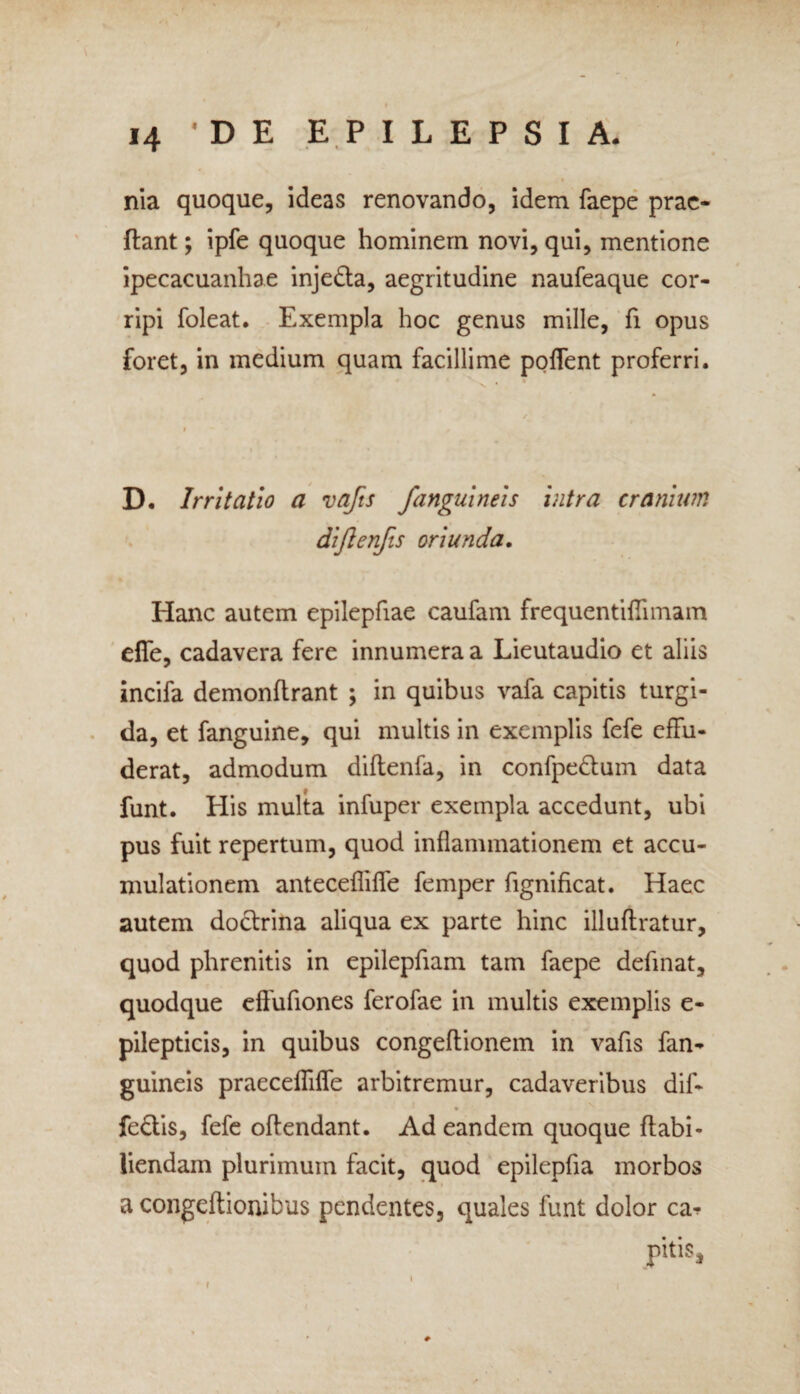 nia quoque, ideas renovando, idem faepe prae- ftant; ipfe quoque hominem novi, qui, mentione ipecacuanhae injedla, aegritudine naufeaque cor¬ ripi foleat. Exempla hoc genus mille, fi opus foret, in medium quam facillime poffent proferri. D. Irritatio a vafts J<'anguineis intra cranium diftenfis oriunda. Hanc autem epilepfiae caufam frequentiflimam effe, cadavera fere innumera a Lieutaudio et aliis incifa demonftrant ; in quibus vafa capitis turgi¬ da, et fanguine, qui multis in exemplis fefe effu¬ derat, admodum diftenfa, in confpe&um data funt. Elis multa infuper exempla accedunt, ubi pus fuit repertum, quod inflammationem et accu¬ mulationem antecefliffe femper fignificat. Haec autem doctrina aliqua ex parte hinc illuftratur, quod phrenitis in epilepfiam tam faepe definat, quodque effufiones ferofae in multis exemplis e- pilepticis, in quibus congeftionem in vafis fan- guineis praeceffiffe arbitremur, cadaveribus dif- fedtis, fefe offendant. Ad eandem quoque ff abi- liendam plurimum facit, quod epilepfia morbos a congeftionibus pendentes, quales funt dolor ca?
