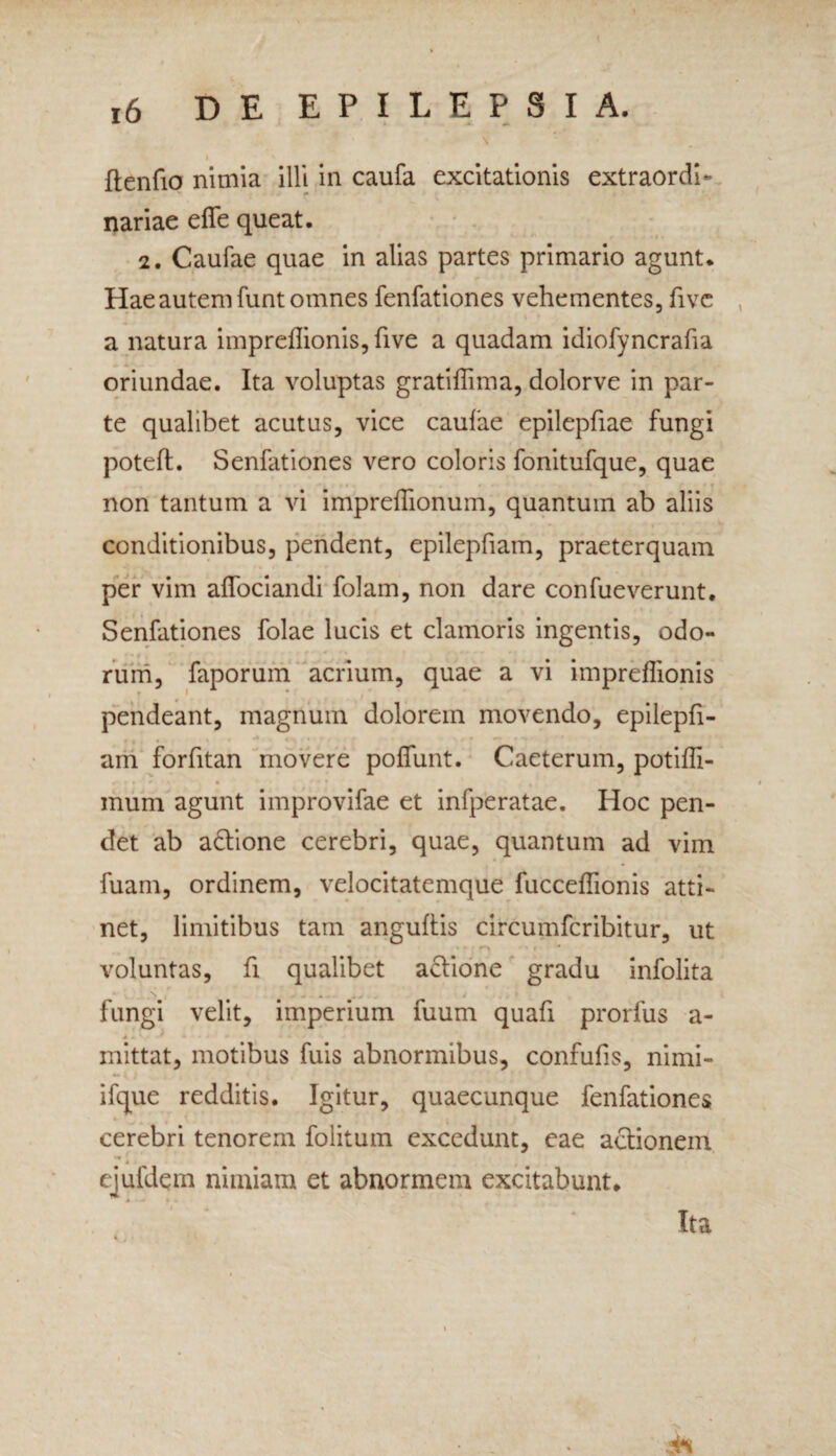 > ftenfio nimia illi in caufa excitationis extraordi- «• nariae eflfe queat. 2. Caufae quae in alias partes primario agunt. Hae autem funt omnes fenfationes vehementes, five a natura impreflionis, five a quadam idiofyncraha oriundae. Ita voluptas gratiflima, dolorve in par¬ te qualibet acutus, vice caufae epilepfiae fungi poteft. Senfationes vero coloris fonitufque, quae non tantum a vi impreflionum, quantum ab aliis conditionibus, pendent, epilepfiam, praeterquam per vim affociandi folam, non dare confueverunt. Senfationes folae lucis et clamoris ingentis, odo¬ rum, faporum acrium, quae a vi impreflionis t * pendeant, magnum dolorem movendo, epilepfi- am forfitan movere poflunt. Caeterum, potifli- mum agunt improvifae et infperatae. Hoc pen¬ det ab adtione cerebri, quae, quantum ad vim fuam, ordinem, velocitatemque fucceflionis atti¬ net, limitibus tam anguftis circumfcribitur, ut voluntas, fi qualibet actione gradu infolita fungi velit, imperium fuum quafi prorfus a- mittat, motibus fuis abnormibus, confufls, nimi- ifque redditis. Igitur, quaecunque fenfationes cerebri tenorem folitum excedunt, eae actionem ejufdem nimiam et abnormem excitabunt.