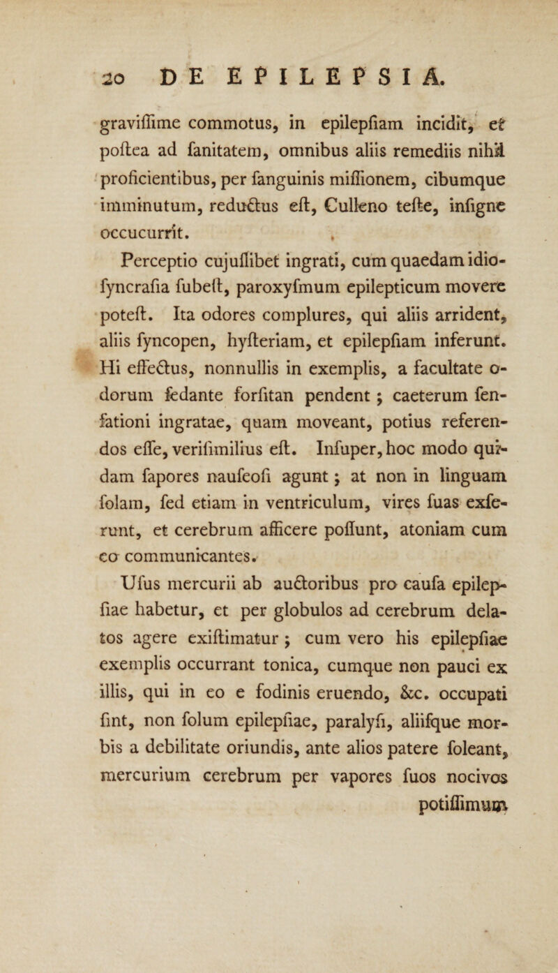 graviflime commotus, in epilepfiam incidit, et poftea ad fanitatem, omnibus aliis remediis nihil proficientibus, per fanguinis miflionem, cibumque imminutum, redu&us eft, Culkno tefte, infigne occucurrit. Perceptio cujuflibet ingrati, cum quaedam idio- fyncrafia fubeft, paroxyfmum epilepticum movere poteft. Ita odores complures, qui aliis arrident, aliis fyncopen, hyfteriam, et epilepfiam inferunt. Hi effe&us, nonnullis in exemplis, a facultate o- dorum fedante forfitan pendent \ caeterum fen- fationi ingratae, quam moveant, potius referen¬ dos efle, verilimilius eft. Infuper,hoc modo qua¬ dam fapores naufeofi agunt; at non in linguam folam, fed etiam in ventriculum, vires fuas exfe- runt, et cerebrum afficere poftunt, atoniam cum co communicantes. Ufus mercurii ab audloribus pro caufa epilep- fiae habetur, et per globulos ad cerebrum dela¬ tos agere exiftimatur ; cum vero his epilepfiam exemplis occurrant tonica, cumque non pauci ex illis, qui in eo e fodinis eruendo, &c. occupati fint, non folum epilepfiae, paralyfi, aliifque mor¬ bis a debilitate oriundis, ante alios patere foleant, mercurium cerebrum per vapores fuos nocivos potiffimum