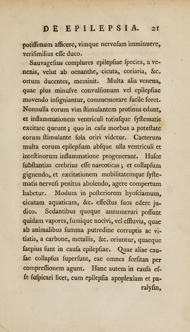 potiffimum afficere, vimque nervofam imminuere, verifimilius efle duco. Sauvagefius complures epilepfiae fpecies, a ve¬ nenis, velut ab oenanthe, cicuta, coriaria, &c. ortum ducentes, meminit. Multa alia venena, quae plus minufve convulfionum vel epilepfiae movendo infigniantur, commemorare facile foret. Nonnulla eorum vim ftimulantem protinus edunt, et inflammationem ventriculi totiufque fyftematis excitare queunt; quo in cafu morbus a poteftate eorum ftimulante fola oriri videtur. Caeterum multa eorum epilepfiam abfque ulla ventriculi et inteftinorum inflammatione progenerant. Hafce fubftantias crebrius efle narcoticas ; et collapfum gignendo, et excitationem mobilitatemque fyfte- matis nervofi penitus abolendo, agere compertum habetur. Modum in pofteriorem hyofciamum, cicutam aquaticam, &c. effe&us fuos edere ju¬ dico. Sedantibus quoque annumerari poflunt quidam vapores, fumique nocivi, vel effluvia, quae ab animalibus fumma putredine corruptis ac vi¬ tiatis, a carbone, metallis, &c. oriuntur, quaeque faepius funt in caufa epilepfiae. Quae aliae cau- fae collapfus fuperfunt, eae omnes forfitan per compreflionem agunt. Hanc autem in caufa ef¬ fe fufpicari licet, cum epilepfia apoplexiam et pa» ralyfin.