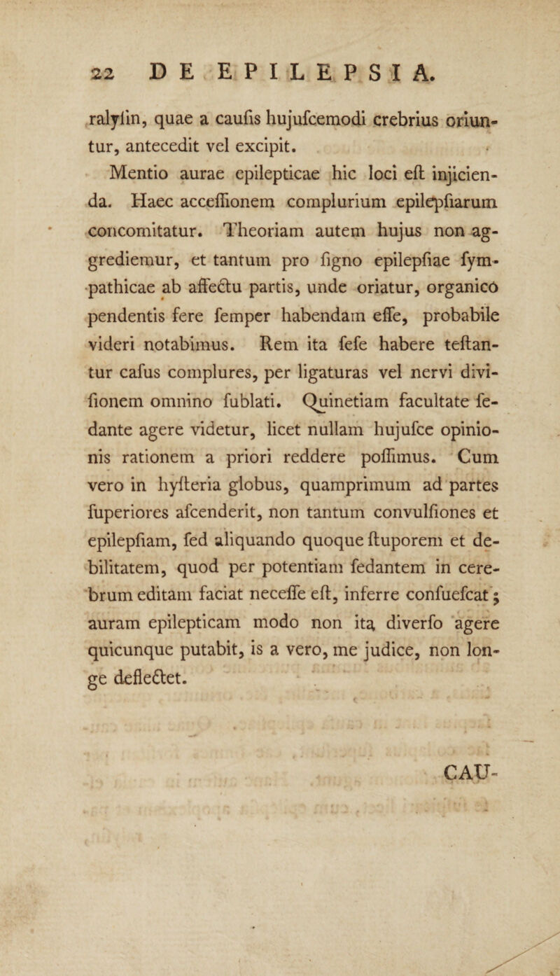 ralyiin, quae a caufis hujufcemodi crebrius oriun¬ tur, antecedit vel excipit. Mentio aurae epilepticae hic loci efl injicien¬ da. Haec acceflionem complurium epilqTiarum concomitatur. Theoriam autem hujus non ag¬ grediemur, et tantum pro figno epilepfiae fym- pathicae ab affedtu partis, unde oriatur, organico pendentis fere femper habendam effe, probabile videri notabimus. Rem ita fefe habere teftan- tur cafus complures, per ligaturas vel nervi divi- fionem omnino fublati. Quinetiam facultate fe- dante agere videtur, licet nullam hujufce opinio¬ nis rationem a priori reddere poflimus. Cum vero in hylteria globus, quamprimum ad partes fuperiores afcenderit, non tantum convulfiones et epilepfiam, fed aliquando quoque (tuporem et de¬ bilitatem, quod per potentiam fedantem in cere¬ brum editam faciat necelfe eft, inferre confuefcat; auram epilepticam modo non it^ diverfo agere quicunque putabit, is a vero, me judice, non lon- * • ge defle&et. «» * I r 't 0 * • « • # * # v • i 4 - i * • » ^ # . V rr a ; si . .tnij; * % f i t CAU- V