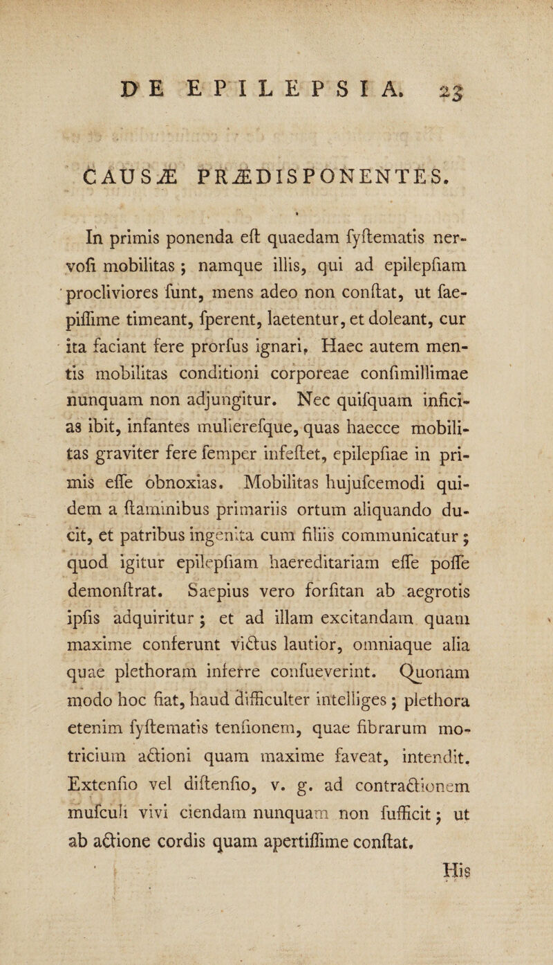 CAUSiE PRiEDISPONENTES. In primis ponenda eft quaedam fyflematis ner- vofi mobilitas ; namque illis, qui ad epilepfiam procliviores funt, mens adeo non condat, ut fae- piflime timeant, fperent, laetentur, et doleant, cur ita faciant fere prorfus ignari, Haec autem men¬ tis mobilitas conditioni corporeae confimillimae nunquam non adjungitur. Nec quifquam infici¬ as ibit, infantes mulierefque, quas haecce mobili¬ tas graviter fere femper infeflet, epilepfiae in pri¬ mis efie obnoxias. Mobilitas hujufcemodi qui¬ dem a ftaminibus primariis ortum aliquando du¬ cit, et patribus ingenita cum filiis communicatur ; quod igitur epilepfiam haereditariam efie poffe demonftrat. Saepius vero forfitan ab aegrotis ipfis aaquiritur ; et ad illam excitandam quam maxime conferunt vidlus lautior, omniaque alia quae plethoram inferre confueverint. Quonam modo hoc fiat, haud difficulter intelliges ; plethora etenim fyflematis tenfionem, quae fibrarum mo- tricium ablioni quam maxime faveat, intendit. Extenfio vel diflenfio, v. g. ad contradlionem mufcufi vivi ciendam nunquam non fufficit ; ut ab adtione cordis quam apertiflime conflat. 1 ; llk