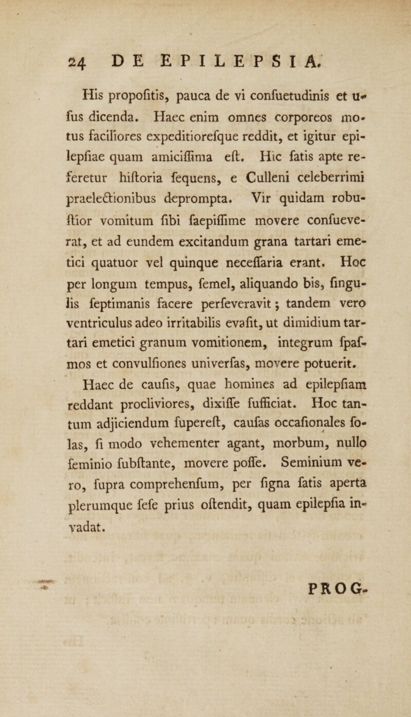 His propofitis, pauca de vi confuetudinis et u* fus dicenda. Haec enim omnes corporeos mo- tus faciliores expeditiorefque reddit, et igitur epi- lepfiae quam amiciflima eff. Hic fatis apte re¬ feretur hifloria fequens, e Culleni celeberrimi praele&ionibus deprompta. Vir quidam robu- flior vomitum fibi faepiffime movere confueve- rat, et ad eundem excitandum grana tartari eme¬ tici quatuor vel quinque neceffaria erant. Hoc per longum tempus, femel, aliquando bis, fingu- 3is feptimanis facere perfeveravit; tandem vero ventriculus adeo irritabilis evafit, ut dimidium tar¬ tari emetici granum vomitionem, integrum fpaf- mos et convulfiones univerfas, movere potuerit. Haec de caufis, quae homines ad epilepfiam reddant procliviores, dixiffe fufficiat. Hoc tan¬ tum adjiciendum fupereff, caufas occafionales fo- las, fi modo vehementer agant, morbum, nullo feminio fubflante, movere polfe. Seminium ve¬ ro, fupra comprehenfum, per figna fatis aperta plerumque fefe prius offendit, quam epilepfia in¬ vadat. PROG-