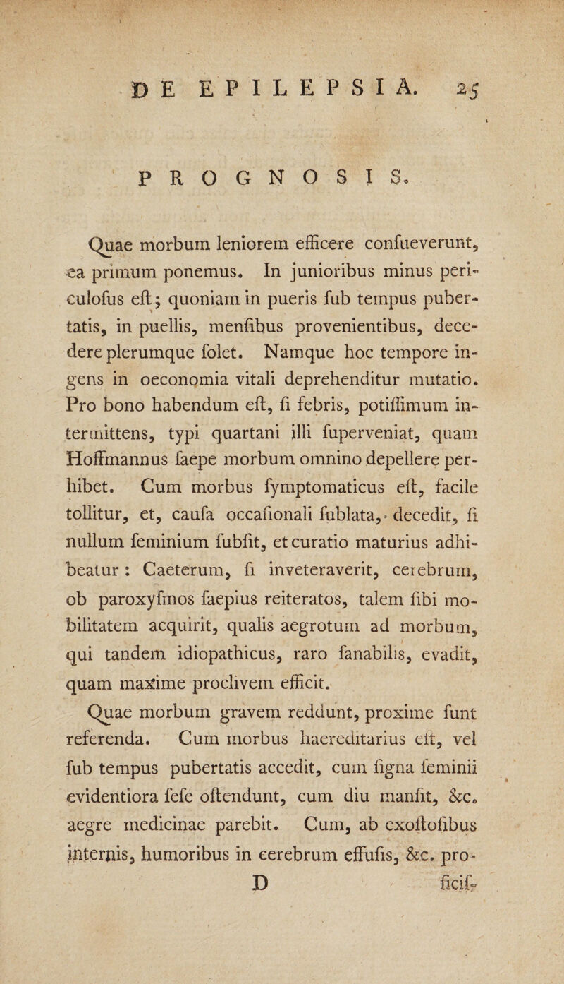 I , DE EPILEPSIA. 25 PROGNOSIS. Quae morbum leniorem efficere confueverunt, ea primum ponemus. In junioribus minus peri» culofus eft; quoniam in pueris fub tempus puber¬ tatis, in puellis, menfibus provenientibus, dece¬ dere plerumque folet. Namque hoc tempore in¬ gens in oeconomia vitali deprehenditur mutatio. Pro bono habendum eft, fi febris, potiffimum in¬ termittens, typi quartani illi fuperveniat, quam Hoffmannus faepe morbum omnino depellere per¬ hibet. Cum morbus fymptomaticus elf, facile tollitur, et, caufa occanonaii fublata,* decedit, fi nullum ferninium fubfit, et curatio maturius adhi¬ beatur : Caeterum, fi inveteraverit, cerebrum, ob paroxyfmos faepius reiteratos, talem fibi mo¬ bilitatem acquirit, qualis aegrotum ad morbum, qui tandem idiopathicus, raro fanabilis, evadit, quam maxime proclivem efficit. Quae morbum gravem reddunt, proxime funt referenda. Cum morbus haereditarius eit, vel fub tempus pubertatis accedit, cum ligna ieminii evidentiora fefe oftendunt, cum diu manfit, &c. aegre medicinae parebit. Cum, ab exoftofibus internis, humoribus in cerebrum effufts, &c. pro» D ficif-