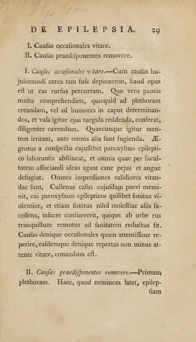 I. Caufas occafionales vitare. II. Caufas praediiponentes removere. I. Caufas occafionales v tare.—Cum caufas hu- jufcemodi antea tam fufe depinxerim, haud opus eft ut eas rurfus percurram. Quo vero paucis multa comprehendam, quicquid ad plethoram creandam, vel ad humores in caput determinan¬ dos, et vafa igitur ejus turgida reddenda, conferat, diligenter cavendum. Quaecunque igitur men¬ tem irritant, ante omnia alia funt fugienda. J£- grotus a confpe&u cujuflibet paroxyfmo epilepti¬ co laborantis abftineat, et omnia quae per facul¬ tatem aifociandi ideas agant cane pejus et angue defugiat. Omnes impreffiones validiores vitan¬ dae funt. Cuilenus cafus cujufdam pueri memi¬ nit, cui paroxyfmos epilepticos quilibet fonitus vi¬ olentior, et etiam fonitus nihil moleftiae aliis fa- ceffens, inferre confueverit, quique ab urbe rus tranquillum remotus ad fanitatem redu&us fit. Caufas denique occafionales quam attentiffime re- perire, eafdemque denique repertas non minus at¬ tente vitare, conandum eft. II. Caufas praedifponentes removere.—Primum plethoram. Haec, quod neminem latet, epilep- fiam