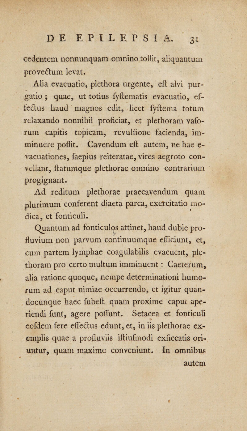 cedentem nonnunquam omnino tollit, aliquantum prove£him levat. Alia evacuatio, plethora urgente, eft alvi pur¬ gatio j quae, ut totius fyfteinatis evacuatio, ef- fedhis haud magnos edit, licet fyftema totum relaxando nonnihil proficiat, et plethoram vafo- rum capitis topicam, revulfione facienda, im¬ minuere poffit. Cavendum eft autem, ne hae e- vacuationes, faepius reiteratae, vires aegroto con¬ vellant, ftatumque plethorae omnino contrarium progignant. Ad reditum plethorae praecavendum quam plurimum conferent diaeta parca, exercitatio mo¬ dica, et fonticuli. Quantum ad fonticulos attinet, haud dubie pro¬ fluvium non parvum continuumque efficiunt, et, cum partem lymphae coagulabilis evacuent, pie- thoram pro certo multum imminuent: Caeterum, • alia ratione quoque, nempe determinationi humo¬ rum ad caput nimiae occurrendo, et igitur quan- docunque haec fubeft quam proxime caput ape¬ riendi funt, agere poffunt. Setacea et fonticuli eofdem fere effedtus edunt, et, in iis plethorae ex¬ emplis quae a profluviis iftiufmodi exficcatis ori¬ untur, quam maxime conveniunt. In omnibus autem *