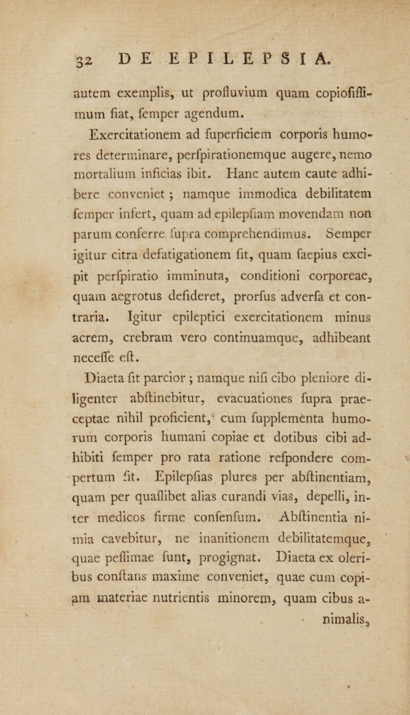 autem exemplis, ut profluvium quam copiofifli- mum fiat, femper agendum. Exercitationem ad fuperficiem corporis humo¬ res determinare, perfpirationemque augere, nemo mortalium inficias ibit. Plane autem caute adhi¬ bere conveniet ; namque immodica debilitatem femper infert, quam ad epilepfiam movendam non parum conferre fupra comprehendimus. Semper igitur citra defatigationem fit, quam faepius exci¬ pit perfpiratio imminuta, conditioni corporeae, quam aegrotus defideret, prorfus adverfa et con¬ traria. Igitur epileptici exercitationem minus acrem, crebram vero continuamque, adhibeant necefle eft. Diaeta fit parcior ; namque nifi cibo pleniore di¬ ligenter abftinebitur, evacuationes fupra prae¬ ceptae nihil proficient/ cum fupplementa humo¬ rum corporis humani copiae et dotibus cibi ad¬ hibiti femper pro rata ratione refpondere com¬ pertum fit. Epilepfias plures per abftinentiam, quam per quaflibet alias curandi vias, depelli, in¬ ter medicos firme confenfum. Abftinentia ni¬ mia cavebitur, ne inanitionem debilitatemque, quae peflimae funt, progignat. Diaeta ex oleri¬ bus conflans maxime conveniet, quae cum copi- gm materiae nutrientis minorem, quam cibus a- nimalis* *
