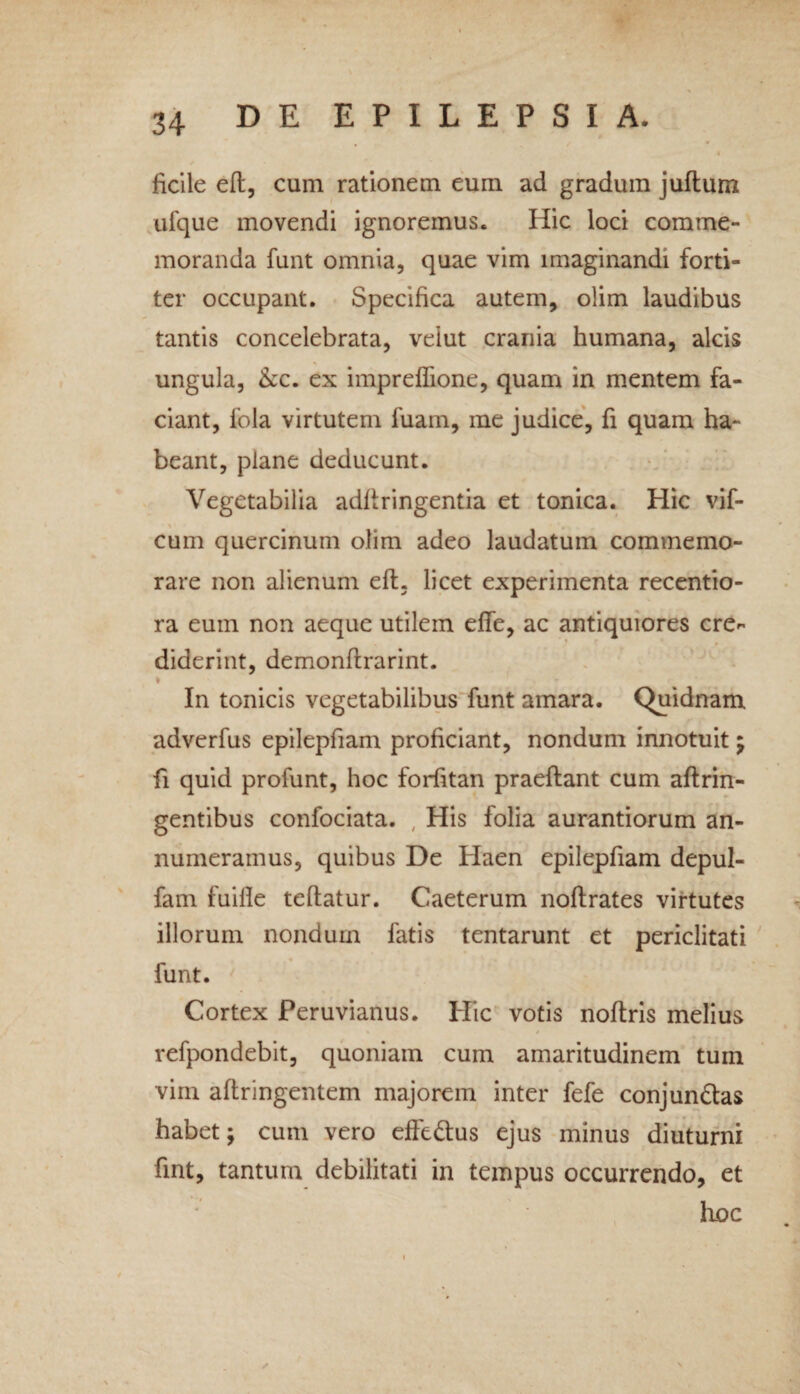 ficile eft, cum rationem eum ad gradum juftum ufque movendi ignoremus. Hic loci comme¬ moranda funt omnia, quae vim imaginandi forti¬ ter occupant. Specifica autem, olim laudibus tantis concelebrata, velut crania humana, alcis ungula, &c. ex impreflione, quam in mentem fa¬ ciant, fola virtutem fuam, me judice, fi quam ha¬ beant, plane deducunt. Vegetabilia adftringentia et tonica. Hic vif- cum quercinum olim adeo laudatum commemo¬ rare non alienum eft, licet experimenta recentio- ra eum non aeque utilem effe, ac antiquiores cre^ diderint, demonftrarint. * 7 In tonicis vegetabilibus funt amara. Quidnam adverfus epilepfiam proficiant, nondum innotuit; fi quid profunt, hoc forfttan praeftant cum aftrin- gentibus confociata. , His folia aurantiorum an¬ numeramus, quibus De Haen epilepfiam depul- fam fuifte teftatur. Caeterum noftrates virtutes illorum nondum fatis tentarunt et periclitati funt. Cortex Peruvianus. Hic votis noftris melius refpondebit, quoniam cum amaritudinem tum vim aftringentem majorem inter fefe conjundas habet; cum vero effedus ejus minus diuturni fint, tantum debilitati in tempus occurrendo, et hoc