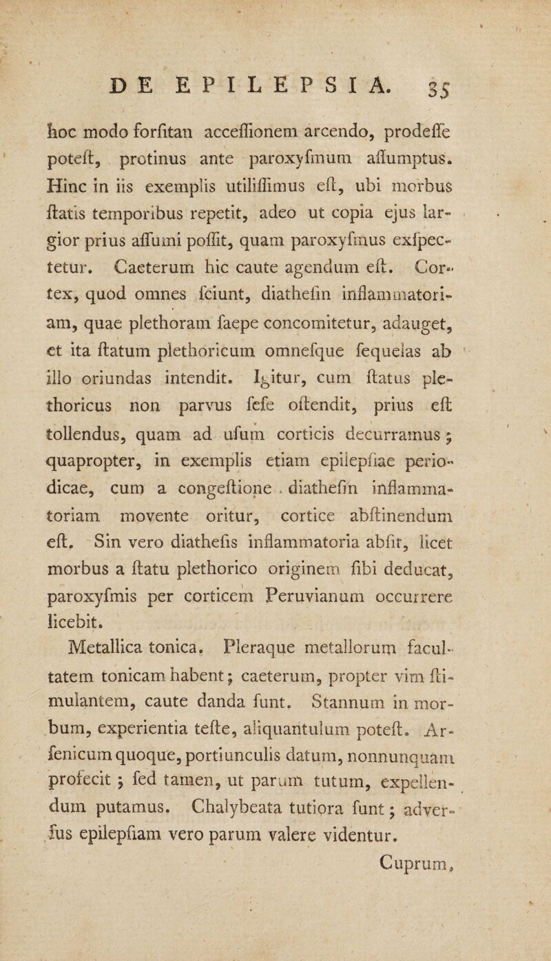 hoc modo forfitan acceflionem arcendo, prodeffe poteft, protinus ante paroxyfmum aflumptus. Hinc in iis exemplis utiliflimus elt, ubi morbus liatis temporibus repetit, adeo ut copia ejus lar¬ gior prius alburni poffit, quam paroxyfmus exipec- tetur. Caeterum hic caute agendum elt. Cor¬ tex, quod omnes lciunt, diathefin inflammatori¬ am, quae plethoram faepe concomitetur, adauget, et ita llatum plethoricum omnefque fequelas ab illo oriundas intendit. Igitur, cum flatus ple- thoricus non parvus fefe oilendit, prius elt * tollendus, quam ad ufum corticis decurramus ; quapropter, in exemplis etiam epilepliae perio¬ dicae, cum a congeltione diathefin inflamma¬ toriam movente oritur, cortice abftinendum eft. Sin vero diathefis inflammatoria abfit, licet morbus a llatu plethorico originem fibi deducat, paroxyfmis per corticem Peruvianum occurrere licebit. Metallica tonica. Pleraque metallorum facul¬ tatem tonicam habent; caeterum, propter vim fa¬ mulantem, caute danda funt. Stannum in mor¬ bum, experientia telle, aliquantulum poteft, Ar- fenicum quoque, portiunculis datum, nonnunquam profecit ; fed tamen, ut parum tutum, expellen¬ dum putamus. Chalybeata tutiora funt; adver- fus epilepfxam vero parum valere videntur. Cuprum,