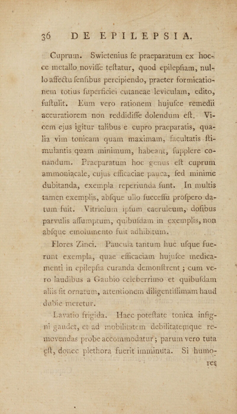 Cuprum. Swietenius fe praeparatum ex hoc-, ce metallo novilfe teftatur, quod epilepfiam, nul¬ lo affedm fenfibus percipiendo, praeter formicatio¬ nem totius fuperficiei cutaneae leviculam, edito, fuftulit. Eum vero rationem hujufce remedii accuratiorem non reddidiffe dolendum efb Vi¬ cem ejus igitur talibus e cupro praeparatis, qua¬ lia vim tonicam quam maximam, facultatis fti- mulantis quam minimum, habeant, fupplere co¬ nandum. Praeparatum hoc genus eit cuprum ammoniacale, cujus ctficaciae pauca, fed minime dubitanda, exempla reperiunda furit. In multis tamen exemplis, ablque ullo fucceffu profpero da¬ tum fuit. Vitricium lpium caeruleum, dofibus parvulis alfumptum, quibufdam 111 exemplis, non abfque emolumento fuit adhibitum. Flores Zinci. Paucula tantum huc ufque fue- ■ runt exempla, quae efficaciam hujufce medica¬ menti in epilepfia curanda demonftrent ; cum ve¬ ro laudibus a Gaubio celeberrimo et quibufdam aliis fit ornatum, attentionem diligentillimam haud dubie meretur. Lavatio frigida. Haec poteftate tonica infig- t ni gaudet, et ad mobilitatem debilitatejnque re¬ movendas probe accommodatur; parum vero tuta cfl, donec plethora fuerit imminuta. Si humo¬ res i «i » *•. i I