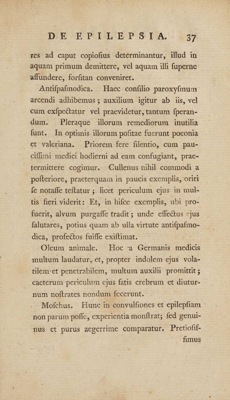 res ad caput copiofius determinantur, illud in aquam primum demittere, vel aquam illi fuperne affundere, forfitan conveniret. Antifpafmodica. Haec confilio paroxyfmum arcendi adhibemus ; auxilium igitur ab iis, vel cum exfpe&atur vel praevidetur, tantum fperan- dum. Pleraque illorum remediorum inutilia funt. In optimis illorum pofitae fuerunt poeonia et valeriana. Priorem fere filentio, cum pau- ciffimi medici hodierni ad eam confugiant, prae¬ termittere cogimur. Cullenus nihil commodi a pofteriore, praeterquam in paucis exemplis, oriri fe notaffe teftatur ; licet periculum ejus in mul¬ tis fieri viderit: Et, in hifce exemplis, ubi pro¬ fuerit, alvum purgaffe tradit; unde effe&us ejus falutares, potius quam ab ulla virtute antifpafmo¬ dica, profectos fuiffe exiflimat. Oleum animale. Hoc 'a Germanis medicis multum laudatur, et, propter indolem ejus vola- tilenret penetrabilem, multum auxilii promittit $ caeterum periculum ejus fatis crebrum et diutur¬ num noftrates nondum fecerunt. Mofchus. Hunc in convulfiones et epilepfiam non parum poffe, experientia monftrat; fed genui¬ nus et purus aegerrime comparatur. Pretiofif- fimus 4