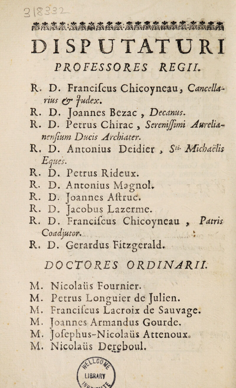 DISPUTATURI PROFESSORES REGII. R. D. Francifcus Chicoyneau, Cancella¬ rius & fudex. R. D, Joannes Bezac , Decanus. R. D. Petrus Chirac , Seremjjimi Aurelia* nenjium Ducis Archiater. R, D. Antonius Deidier , SH- Michaelis Eques. R. D. Petrus Rideux. R. D. Antonius MagnoL R. D. joannes Aitruc. R. D. Jacobus Lazerme. R. D. Francifcus Chicoyneau , Patris Coadjutor. i R, D. Gerardus Fitzgerald. DOCTO RES ORDINARII. M. Nicolaiis Fournier. M. Petrus Longuier de Julien. M. Francifcus Lacroix de Sauvage. M. Joannes Armandus Gourde. M. Jofephus-Nicolaiis Attenoux» M. Nicolaiis Dereboul.