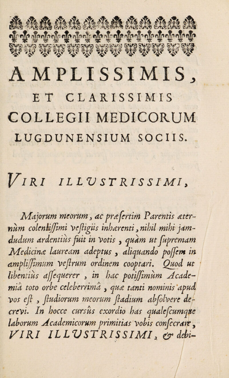 AMPLISSIMIS, ET CLARISSIMIS COLLEGII MEDICORUM LUGDUNENSIUM SOCIIS. Viri illv strissimi, Majorum meorum, ac prafertim Parentis a ter¬ num colenkijjimi vefiigiis inh arenti, nihil mihi jam- dudum ardentius fuit in Votis , quam ut fupremam Medicina lauream adeptus , aliquando pojfem in amplifimum vejlrum ordinem cooptari. Quod ut libentius ajfequerer , in hac potiffmum Acade¬ mia toto orbe celeberrima , qua tanti nominis apud Vos ejl , fiudiorum meorum fiadtum abfolvere de¬ crevi■ In hocce cursus exordio has qualefcumqtte laborum Academicorum primitias vobis confecrare , VIRI ILLV STRISSIMI t & debi-