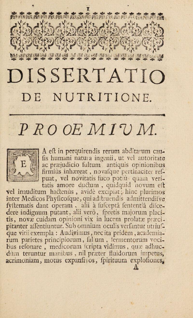 DE NUTRITIONE. .. ....- ■ > - P RO OE MIV M. A eft in perquirendis rerum abditarum cau- fis humani natui a ingenii, ut vel autoritate ac praejudicio fultum antiquis opinionibus firmius inhaereat, novafque pertinaciter ref- puat, vel novitatis fuco potili* quam veri¬ tatis amore dudum , quidquid novum eft vel inauditum hadtenus , avide excipiat;/ hinc plurimos inter Medicos Phyficofque, qui adltruendis admittendifve fyftematis dant operam , alii a fufcepta lententia di (ce¬ dere indignum putant, alii vero, fpretis majorum placi¬ tis, novae cuidam opinioni vix in lucem prolatae praeci¬ pitanter aiTentiuntur. Sub omnium oculis verfantut utriu - que vitii exempla : Audivimus, nec ita pridem, academia- rum parietes principiorum , fid um , fermentorum voci¬ bus tefonare , medicorum f cripta vidimus, quse adhuc- dum teruntur manibus , nil praeter fluidorum impetus, acrimoniam, motus expanftvos, fpirituum explofiones*