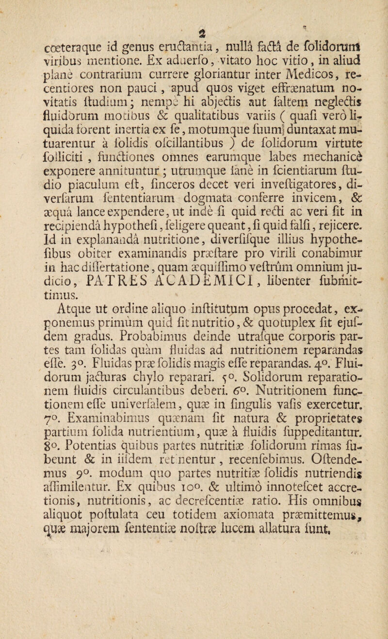 coeteraque id genus eruftantia, nulla fafta de folidomm viribus mentione. Ex aduerfo, vitato hoc vitio, in aliud plane contrarium currere gloriantur inter Medicos , re- centiores non pauci, apud quos viget effraenatum no¬ vitatis ftudium; nempe hi abjedtis aut falfeem negledis fiuidbrum motibus & qualitatibus variis ( quafi vero li¬ quida iorent inertia ex fe, motumque luumf duntaxat mu¬ tuarentur a iolidis ofcillantibus ) de folidorum virtute folliciti , functiones omnes earumque labes mechanici exponere annituntur ; utrumque iane in fcientiarum ftu- dio piaculum eft, finceros decet veri inveftigatores, di- verfarum fententiarum dogmata conferre invicem, & aequa lance expendere, ut inde li quid redi ac veri fit in recipienda hypothefi, feligere queant, fi quid falli, rejicere. Id in explananda nutritione, uiverfifque illius hypothe- fibus obiter examinandis praedare pro virili conabimur in hac differtatione, quam aequiffimo veftrum omnium ju¬ dicio, PATRES ACADEMICI, libenter fubmit- timus. Atque ut ordine aliquo inftitutum opus procedat, ex¬ ponemus primum quid fit nutritio, & quotuplex fit ejuf- dem gradus. Probabimus deinde utraique corporis par¬ tes tam folidas quam fluidas ad nutritionem reparandas elfe. 3°. Fluidas prae folidis magis eflfe reparandas. 40. Flui¬ dorum jaduras chylo reparari. 50. Solidorum reparatio¬ nem fluidis circulantibus deberi. 6°. Nutritionem func¬ tionem effe univerfaiem, quae in fingulis vafis exercetur. 70. Examinabimus quaenam fit natura & proprietates partium folida nutrientium, quae a fluidis fuppeditantur. 8°. Potentias quibus partes nutritiae folidorum rimas fu- beunt & in iifdem ret nentur , recenfebimus. Oltende¬ mus 90. modum quo partes nutritiae folidis nutriendis affimilentur. Ex quibus 10°. & ultimo innotefcet accre¬ tionis, nutritionis, ac decrefcentiae ratio. His omnibus aliquot poltulata ceu totidem axiomata praemittemus, quae majorem fententiae noftrae lucem allatura lunt,