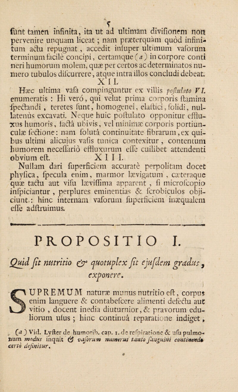 *s fttnt tamen infinita, ita ut ad ultimam divifionem non pervenire unquam liceat; nam praeterquam quod infini* tum acdu repugnat , accedit iniuper ultimum vaforum terminum facile concipi, certamque(^) in corpore conti neri humorum molem, quae per certos ac determinatos nu¬ mero tubulos difcurrere, atque intra illos concludi debeat. XII. Hsec ultima vafa compinguntur ex villis fojhdato VI. enumeratis : Hi vero, qui velut prima corporis flamina fpeftandi , teretes funt, bomogenei, elaflici,folidi, nul¬ latenus excavati. Neque huic poftulato opponitur efflu¬ xus humoris, lada ubivis, vel minimae corporis portiun¬ culae fedione: nam foluta continuitate fibrarum,ex qui¬ bus ultimi alicujus vafis tunica contexitur , contentum humorem neceflario effluxorum effe cuilibet attendenti obvium eft. XII I. Nullam dari fuperficiem accurate perpolitam docet phyfica, fpecula enim, marmor laevigatum , cateraque quae tadu aut vifu laevi (fima apparent , fi microfcopio infpiciantur , perplures eminentias & fcrobiculos obji¬ ciunt-: hinc internam vaforum fuperficiem inaequalem effe adftruimus. ' • I s M ■■■■ -i rntmmmmmmaMBB. «m—m—— » ■ » ■ ■ ■ m - , m i ———mm—W0I PROPOSITIO I. Quid fit nutritio & quotuplex fit ejufidem gradus , exponar. SUPREMUM naturae munus nutritio efl, corpus enim languere & contabefcere alimenti defedu aut vitio , docent inedia diuturnior,& pravorum edu¬ liorum ulus; hinc continua reparatione indiget, . Qa } Vid. Lyfter de humorib. cap. i. de refpirationc Sc ufu pulmo¬ num modus inquit (d vaforum numerus tanto Janguini contmmd& certo definitur.