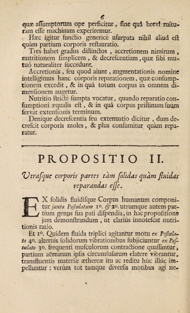quse afTumptorum ope perficitur, line quS brevi ruitu* rarn effe machinam experiremur, i Haec igitur fundio generice ufurpata nihil aliud eft quam partium corporis reftauratio. Tres habet gradus diftindos , accretionem nimirum , nutritionem fimplicem , & decrefcentiam, quae fibi mu¬ tuo naturaliter fuccedunt. Accretionis , feu quod aiunt, augmentationis nomine intelligimus hanc corporis reparationem, quae confump- tionem excedit, & in qua totum corpus in omnem di- menfionem augetur. Nutritio ftride fumpta vocatur, quando reparatio con- fumptioni aequalis eft , & in qua corpus priftinum fuum fervat extenfionis terminum. Denique decrefcentia feu extenuatio dicitur , dum de- crefcit corporis moles, & plus confumitur quam repa¬ ratur. r--— ... 11 ------——--- PROPOSITIO II. m folidas quam #• EX folidis fluidifque Corpus humanum componi¬ tur juxta Poftulatum i°. 2°. utrumque autem par¬ tium genus fua pati difpendia, in hacpropofitione jam demonftrandum , ut clarius innotefeat nutri- tionis ratio. Et i°. Quidem fluida triplici agitantur motu ex Toftula- to 4°. alternis folidorum vibrationibus fubjiciuntur ex Pof- tulato 30. frequenti mufculorum contradione quafifantur* partium aerearum ipfis circumfufarum elatere vibrantur» transfluentis materiae aethereae itu ac reditu huc illuc im¬ pelluntur : verum tot tamque diverfis motibus agi ne* fluidas